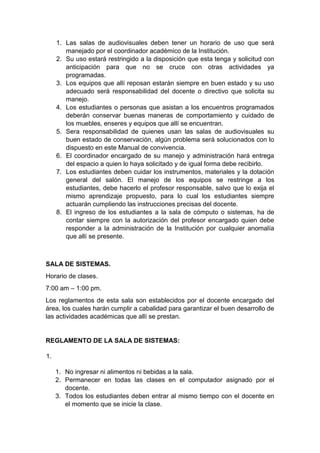 1. Las salas de audiovisuales deben tener un horario de uso que será manejado por el coordinador académico de la Institución. 2. Su uso estará restringido a la disposición que esta tenga y solicitud con anticipación para que no se cruce con otras actividades ya programadas. 3. Los equipos que allí reposan estarán siempre en buen estado y su uso adecuado será responsabilidad del docente o directivo que solicita su manejo. 4. Los estudiantes o personas que asistan a los encuentros programados deberán conservar buenas maneras de comportamiento y cuidado de los muebles, enseres y equipos que allí se encuentran. 5. Sera responsabilidad de quienes usan las salas de audiovisuales su buen estado de conservación, algún problema será solucionados con lo dispuesto en este Manual de convivencia. 6. El coordinador encargado de su manejo y administración hará entrega del espacio a quien lo haya solicitado y de igual forma debe recibirlo. 7. Los estudiantes deben cuidar los instrumentos, materiales y la dotación general del salón. El manejo de los equipos se restringe a los estudiantes, debe hacerlo el profesor responsable, salvo que lo exija el mismo aprendizaje propuesto, para lo cual los estudiantes siempre actuarán cumpliendo las instrucciones precisas del docente. 8. El ingreso de los estudiantes a la sala de cómputo o sistemas, ha de contar siempre con la autorización del profesor encargado quien debe responder a la administración de la Institución por cualquier anomalía que allí se presente. SALA DE SISTEMAS. Horario de clases. 7:00 am – 1:00 pm. Los reglamentos de esta sala son establecidos por el docente encargado del área, los cuales harán cumplir a cabalidad para garantizar el buen desarrollo de las actividades académicas que allí se prestan. REGLAMENTO DE LA SALA DE SISTEMAS: 1. 1. No ingresar ni alimentos ni bebidas a la sala. 2. Permanecer en todas las clases en el computador asignado por el docente. 3. Todos los estudiantes deben entrar al mismo tiempo con el docente en el momento que se inicie la clase.  