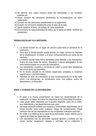 13. No permitir que rayen ninguna parte del computador o los muebles, paredes etc. 14. Hacer conocer las sanciones pertinentes al incumplimiento de dicho reglamento. 15. Cumplir con las sanciones establecidas en el reglamento. 16. Cumplir con el horario establecido para el aseo de la sala. 17. Hacer respetar el turno de trabajo de cada estudiante. 18. El inventario es responsabilidad de todos, por lo tanto se deben verificar las existencias. TIENDA ESCOLAR Y/O CAFETERÍA: 1. 1. La tienda escolar es un lugar de servicio para todo el personal de la Institución. 2. Para que la tienda escolar pueda prestar un mejor servicio se requiere de la colaboración, el orden y el buen comportamiento por parte de los usuarios. 3. La tienda escolar tiene horas señaladas para atender a los estudiantes. Fuera de esas horas de recreo, descanso o pausa pedagógica, el uso de la tienda escolar es un acto de indisciplina. 4. Los estudiantes acudirán a la tienda en orden y harán filas respetando los turnos, para ser atendidos. 5. En la tienda escolar no se toleran exigencias, protestas ni reclamos caprichosos o mal formulados. 6. También es acto de indisciplina el mal comportamiento en la fila tales como: los empujones, el vocabulario soez, los golpes, actos de descortesía y el desorden. ASEO Y CUIDADO DE LA NATURALEZA: 1. 1. El aseo y la buena presentación de todas las dependencias de la Institución es deber de todos los miembros de la Comunidad Educativa. 2. Cada grupo debe responder por el pupitre asignado, aseo de su salón, sus alrededores y las dependencias que usan. 3. Se exige especial cuidado con residuos y comestibles desechables de la tienda escolar, para evitar cualquier riesgo de contaminación. Estos residuos han de ser depositados en los recipientes indicados para ello. 4. En orden a la defensa de la salud de la comunidad, todos velarán por la higiene en todas las dependencias. 5. Los estudiantes han de demostrar especial aprecio y cuidado por las zonas verdes, vegetación, árboles y animales de la institución y  