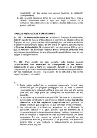 responderán por los daños que causen haciendo la reposición correspondiente. 6. Los servicios sanitarios serán de uso exclusivo para tales fines y deberán preservarse como el lugar más limpio y aseado de la institución, haciendo buen uso de los baños, duchas, bebederos, cestas y papel higiénico. SALIDAS PEDAGOGICAS Y EXCURSIONES Art. 251 Los directivos docentes de La Institución Educativa Rafael Pombo, deberán reportar de manera anticipada ante la secretaría de educación SEM de Popayán, los cronogramas de las salidas pedagógicas que realizarán durante el desarrollo del calendario escolar del año lectivo en vigencia, como lo estipula la Directiva Ministerial No. 30, expedida el 31 de diciembre de 2009 y con la que el Ministerio de Educación Nacional busca promover ambientes más seguros para los estudiantes durante el desarrollo de actividades externas que apoyen el trabajo de clases. Art. 252 Para cumplir con este requisito, cada directivo docente deberá informar con antelación los cronogramas de las salidas, especificando el lugar y fecha de realización, duración de las actividades programadas y los nombres de cada uno de los estudiantes que participarán, con los respectivos docentes responsables de la actividad y los demás requerimientos a continuación: 1. 1. Cada salida pedagógica o excursión programada deberá estar respaldada por un proyecto pedagógico que el área o docente responsable de la actividad justificara antes del inicio del año escolar para que esta haga parte del cronograma de actividades del año siguiente. 2. La secretaria de educación municipal SEM. Con base en la información suministrada por el rector o sus directivos, deberá realizar los trámites necesarios ante las empresas aseguradoras para gestionar las pólizas colectivas que aseguren a los que participen en las actividades. 3. Las orientaciones e indicaciones, expedidas por el Ministerio de Educación Nacional y la SEM. Buscan que los miembros de la comunidad educativa tomen las precauciones y medidas necesarias con el fin de asegurar la integridad de cada estudiante durante una salida pedagógica. Es una manera de garantizar el desarrollo de sus competencias básicas y ciudadanas y de promover una educación durante toda la vida mediante el establecimiento de ambientes formativos más seguros.  