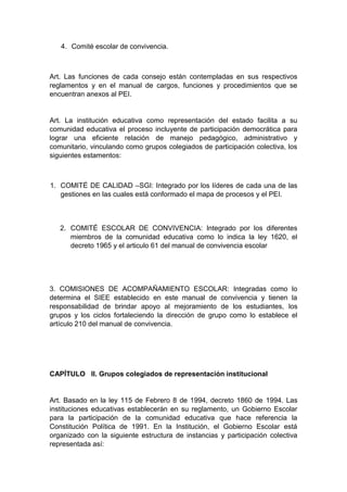 4. Comité escolar de convivencia. Art. Las funciones de cada consejo están contempladas en sus respectivos reglamentos y en el manual de cargos, funciones y procedimientos que se encuentran anexos al PEI. Art. La institución educativa como representación del estado facilita a su comunidad educativa el proceso incluyente de participación democrática para lograr una eficiente relación de manejo pedagógico, administrativo y comunitario, vinculando como grupos colegiados de participación colectiva, los siguientes estamentos: 1. COMITÉ DE CALIDAD –SGI: Integrado por los líderes de cada una de las gestiones en las cuales está conformado el mapa de procesos y el PEI. 2. COMITÉ ESCOLAR DE CONVIVENCIA: Integrado por los diferentes miembros de la comunidad educativa como lo indica la ley 1620, el decreto 1965 y el articulo 61 del manual de convivencia escolar 3. COMISIONES DE ACOMPAÑAMIENTO ESCOLAR: Integradas como lo determina el SIEE establecido en este manual de convivencia y tienen la responsabilidad de brindar apoyo al mejoramiento de los estudiantes, los grupos y los ciclos fortaleciendo la dirección de grupo como lo establece el artículo 210 del manual de convivencia. 
CAPÍTULO II. Grupos colegiados de representación institucional Art. Basado en la ley 115 de Febrero 8 de 1994, decreto 1860 de 1994. Las instituciones educativas establecerán en su reglamento, un Gobierno Escolar para la participación de la comunidad educativa que hace referencia la Constitución Política de 1991. En la Institución, el Gobierno Escolar está organizado con la siguiente estructura de instancias y participación colectiva representada así:  