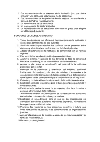 2. Dos representantes de los docentes de la Institución (uno por básica primaria y uno por básica secundaria y media acadèmica) 3. Dos representantes de los padres de familia elegidos por aso familia y Consejo de Padres respectivamente. 4. Un representante de los ex alumnos 5. Un representante del sector productivo 6. Un representante de los estudiantes que curse el grado once elegido por el Consejo Estudiantil. 
FUNCIONES DEL CONSEJO DIRECTIVO 
1. Tomar las decisiones que afecten el funcionamiento de la institución y que no sean competencia de otra autoridad 
2. Servir de instancia para resolver los conflictos que se presenten entre docentes y administrativos con los alumnos del plantel educativo 
3. Adoptar el reglamento de la institución, de conformidad con las normas vigentes 
4. Fijar los criterios para la asignación de cupos disponibles 
5. Asumir la defensa y garantía de los derechos de toda la comunidad educativa, cuando alguno de sus miembros se sienta lesionado 
6. Aprobar el plan anual de actualización del personal de la institución presentado por el rector 
7. Participar en la planeación y evaluación del Proyecto Educativo Institucional, del currículo y del plan de estudios y someterlos a la consideración de la Secretaria de Educación respectiva o del organismo que haga sus veces para que verifique el cumplimiento de los requisitos 
8. Estimular y controlar el buen funcionamiento de la Institución educativa 
9. Establecer estímulos y sanciones para el buen desempeño académico y social del alumno 
10. Participar en la evaluación anual de los docentes, directivos docentes y personal administrativo de la institución 
11. Recomendar criterios de participación de la institución en actividades comunitarias, culturales, deportivas y recreativas 
12. Establecer el procedimiento para el uso de las instalaciones en actividades educativas, culturales, recreativas, deportivas, y sociales de la respectiva comunidad educativa 
13. Promover las relaciones de tipo académico, deportivo y cultural con otras instituciones educativas; y las conformaciones de organizaciones juveniles 
14. Aprobar el presupuesto de ingresos y gastos de los recursos propios y la forma de recolectarlos, y, 
15. Darse su propio reglamento  