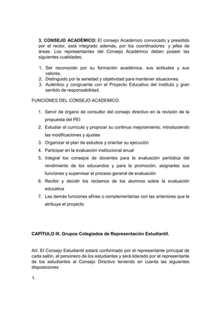 3. CONSEJO ACADÉMICO: El consejo Académico convocado y presidido por el rector, está integrado además, por los coordinadores y jefes de áreas. Los representantes del Consejo Académico deben poseer las siguientes cualidades: 1. Ser reconocido por su formación académica, sus actitudes y sus valores. 2. Distinguido por la seriedad y objetividad para mantener situaciones. 3. Auténtico y congruente con el Proyecto Educativo del Instituto y gran sentido de responsabilidad. 
FUNCIONES DEL CONSEJO ACADEMICO 
1. Servir de órgano de consultor del consejo directivo en la revisión de la propuesta del PEI 
2. Estudiar el currículo y propiciar su continuo mejoramiento, introduciendo las modificaciones y ajustes 
3. Organizar el plan de estudios y orientar su ejecución 
4. Participar en la evaluación institucional anual 
5. Integral los consejos de docentes para la evaluación periódica del rendimiento de los educandos y para la promoción, asignarles sus funciones y supervisar el proceso general de evaluación 
6. Recibir y decidir los reclamos de los alumnos sobre la evaluación educativa 
7. Las demás funciones afines o complementarias con las anteriores que le atribuya el proyecto CAPÍTULO III. Grupos Colegiados de Representación Estudiantil. Art. El Consejo Estudiantil estará conformado por el representante principal de cada salón, el personero de los estudiantes y será liderado por el representante de los estudiantes al Consejo Directivo teniendo en cuenta las siguientes disposiciones: 1.  