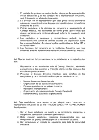 1. El período de gobierno de cada miembro elegido en la representación de los estudiantes y de los consejos de la representación estudiantil, será únicamente por el año lectivo escolar. 2. La elección de los representantes por cada grupo se hará al iniciar el año con su respectivo director de grupo por votación de sus compañeros en el aula de clases. 3. Podrán postularse a la elección de personero y representante al Consejo directivo, los estudiantes del último grado (grado once) que deseen participar en la contienda electoral, la fecha de inscripción será en febrero. 4. Los candidatos a personero y representantes recibirán de la coordinación y del comité de ciencias sociales una capacitación sobre las responsabilidades y funciones legales establecidas por la ley 115 y el Decreto 1860. 5. Las funciones del personero en la Institución Educativa, son muy diferentes a las del representante de los estudiantes al consejo directivo. Art. Algunas funciones del representante de los estudiantes al consejo directivo son: 1. Representar a los estudiantes ante el Consejo Directivo, asistiendo puntualmente a las reuniones y rindiendo informe de las mismas a los estudiantes posteriormente. 2. Presentar al Consejo Directivo incentivos para beneficio de los compañeros y de la Institución en los aspectos relacionados con:  Manual de normas de convivencia  Organización de las actividades curriculares  Fomento y práctica de los valores humanos  Relaciones interpersonales  Organización y funcionamiento del Consejo Estudiantil  Mantenimiento y cuidado de la planta física Art. Son condiciones para aspirar a ser elegido como personero o representante estudiantil de La INSTITUCIÓN EDUCATIVA RAFAEL POMBO las siguientes: 1. Ser un buen estudiante en cuanto a su rendimiento académico y disciplinario, demostrado durante su permanencia. 2. Debe manejar excelentes relaciones interpersonales con sus compañeros de grupo y demás grupos de la Institución Educativa. 3. Ser considerado un modelo de estudiante para toda la comunidad educativa.  