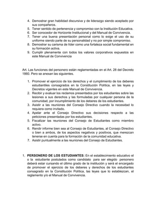 4. Demostrar gran habilidad discursiva y de liderazgo siendo aceptado por sus compañeros. 5. Tener sentido de pertenencia y compromiso con la Institución Educativa. 6. Ser conocedor de Horizonte Institucional y del Manual de Convivencia. 7. Tener una buena presentación personal como lo exige el uso de su uniforme siendo parte de su personalidad y no por simple compromiso. 8. Demostrar su carisma de líder como una fortaleza social fundamental en su formación activa. 9. Cumplir plenamente con todos los valores corporativos expuestos en este Manual de Convivencia Art. Las funciones del personero están reglamentadas en el Art. 28 del Decreto 1860. Pero se anexan las siguientes. 1. Promover el ejercicio de los derechos y el cumplimiento de los deberes estudiantiles consagrados en la Constitución Política, en las leyes y Decretos vigentes en este Manual de Convivencia. 2. Recibir y evaluar los reclamos presentados por los estudiantes sobre las lesiones a sus derechos y las formuladas por cualquier persona de la comunidad, por incumplimiento de los deberes de los estudiantes. 3. Asistir a las reuniones del Consejo Directivo cuando la necesidad lo requiera como invitado. 4. Apelar ante el Consejo Directivo sus decisiones respecto a las peticiones presentadas por los estudiantes. 5. Fiscalizar las reuniones del Consejo de Estudiantes como miembro activo. 6. Rendir informe bien sea al Consejo de Estudiantes, al Consejo Directivo o bien a ambos, de los aspectos negativos y positivos, que merezcan tenerse en cuenta para la formación de la comunidad educativa. 7. Asistir puntualmente a las reuniones del Consejo de Estudiantes. 1. PERSONERO DE LOS ESTUDIANTES: En el establecimiento educativo el o la estudiante postulados como candidato para ser elegido personero deberá estar cursando el último grado de la institución y será el encargado de promover el ejercicio de los deberes y derechos de los estudiantes consagrado en la Constitución Política, las leyes que lo establezcan, el reglamento y/o el Manual de Convivencia.  