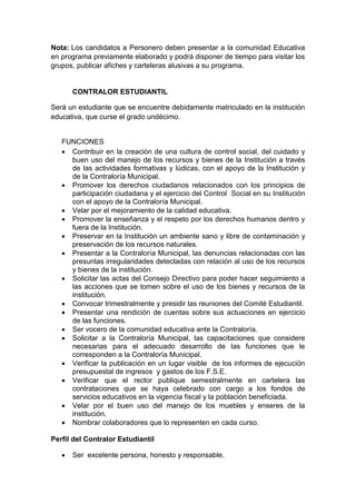 Nota: Los candidatos a Personero deben presentar a la comunidad Educativa en programa previamente elaborado y podrá disponer de tiempo para visitar los grupos, publicar afiches y carteleras alusivas a su programa. 
CONTRALOR ESTUDIANTIL 
Será un estudiante que se encuentre debidamente matriculado en la institución educativa, que curse el grado undécimo. 
FUNCIONES 
 Contribuir en la creación de una cultura de control social, del cuidado y buen uso del manejo de los recursos y bienes de la Institución a través de las actividades formativas y lúdicas, con el apoyo de la Institución y de la Contraloría Municipal. 
 Promover los derechos ciudadanos relacionados con los principios de participación ciudadana y el ejercicio del Control Social en su Institución con el apoyo de la Contraloría Municipal. 
 Velar por el mejoramiento de la calidad educativa. 
 Promover la enseñanza y el respeto por los derechos humanos dentro y fuera de la Institución. 
 Preservar en la Institución un ambiente sano y libre de contaminación y preservación de los recursos naturales. 
 Presentar a la Contraloría Municipal, las denuncias relacionadas con las presuntas irregularidades detectadas con relación al uso de los recursos y bienes de la institución. 
 Solicitar las actas del Consejo Directivo para poder hacer seguimiento a las acciones que se tomen sobre el uso de los bienes y recursos de la institución. 
 Convocar trimestralmente y presidir las reuniones del Comité Estudiantil. 
 Presentar una rendición de cuentas sobre sus actuaciones en ejercicio de las funciones. 
 Ser vocero de la comunidad educativa ante la Contraloría. 
 Solicitar a la Contraloría Municipal, las capacitaciones que considere necesarias para el adecuado desarrollo de las funciones que le corresponden a la Contraloría Municipal. 
 Verificar la publicación en un lugar visible de los informes de ejecución presupuestal de ingresos y gastos de los F.S.E. 
 Verificar que el rector publique semestralmente en cartelera las contrataciones que se haya celebrado con cargo a los fondos de servicios educativos en la vigencia fiscal y la población beneficiada. 
 Velar por el buen uso del manejo de los muebles y enseres de la institución. 
 Nombrar colaboradores que lo representen en cada curso. 
Perfil del Contralor Estudiantil 
 Ser excelente persona, honesto y responsable.  