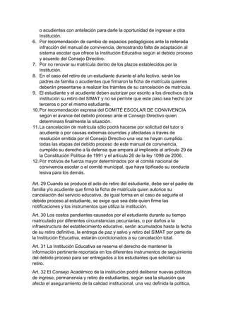 o acudientes con antelación para darle la oportunidad de ingresar a otra Institución. 
6. Por recomendación de cambio de espacios pedagógicos ante la reiterada infracción del manual de convivencia, demostrando falta de adaptación al sistema escolar que ofrece la Institución Educativa según el debido proceso y acuerdo del Consejo Directivo. 
7. Por no renovar su matrícula dentro de los plazos establecidos por la Institución. 
8. En el caso del retiro de un estudiante durante el año lectivo, serán los padres de familia o acudientes que firmaron la ficha de matrícula quienes deberán presentarse a realizar los trámites de su cancelación de matrícula. 
9. El estudiante y el acudiente deben autorizar por escrito a los directivos de la institución su retiro del SIMAT y no se permite que este paso sea hecho por terceros o por el mismo estudiante. 
10. Por recomendación expresa del COMITÉ ESCOLAR DE CONVIVENCIA según el avance del debido proceso ante el Consejo Directivo quien determinara finalmente la situación. 
11. La cancelación de matrícula sólo podrá hacerse por solicitud del tutor o acudiente o por causas extremas ocurridas y afectadas a través de resolución emitida por el Consejo Directivo una vez se hayan cumplido todas las etapas del debido proceso de este manual de convivencia, cumplido su derecho a la defensa que ampara al implicado el artículo 29 de la Constitución Política de 1991 y el artículo 26 de la ley 1098 de 2006. 
12. Por motivos de fuerza mayor determinados por el comité nacional de convivencia escolar o el comité municipal, que haya tipificado su conducta lesiva para los demás. 
Art. 29 Cuando se produce el acto de retiro del estudiante, debe ser el padre de familia y/o acudiente que firmó la ficha de matrícula quien autorice su cancelación del servicio educativo, de igual forma en el caso de seguirle el debido proceso al estudiante, se exige que sea éste quien firme las notificaciones y los instrumentos que utiliza la institución. 
Art. 30 Los costos pendientes causados por el estudiante durante su tiempo matriculado por diferentes circunstancias pecuniarias, o por daños a la infraestructura del establecimiento educativo, serán acumulados hasta la fecha de su retiro definitivo, la entrega de paz y salvo y retiro del SIMAT por parte de la Institución Educativa, estarán condicionados a su cancelación total. 
Art. 31 La Institución Educativa se reserva el derecho de mantener la información pertinente reportada en los diferentes instrumentos de seguimiento del debido proceso para ser entregados a los estudiantes que solicitan su retiro. 
Art. 32 El Consejo Académico de la institución podrá deliberar nuevas políticas de ingreso, permanencia y retiro de estudiantes, según sea la situación que afecta el aseguramiento de la calidad institucional, una vez definida la política,  