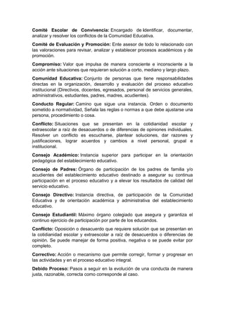 Comité Escolar de Convivencia: Encargado de identificar, documentar, analizar y resolver los conflictos de la Comunidad Educativa. Comité de Evaluación y Promoción: Ente asesor de todo lo relacionado con las valoraciones para revisar, analizar y establecer procesos académicos y de promoción. Compromiso: Valor que impulsa de manera consciente e inconsciente a la acción ante situaciones que requieran solución a corto, mediano y largo plazo. Comunidad Educativa: Conjunto de personas que tiene responsabilidades directas en la organización, desarrollo y evaluación del proceso educativo institucional (Directivos, docentes, egresados, personal de servicios generales, administrativos, estudiantes, padres, madres, acudientes). Conducto Regular: Camino que sigue una instancia. Orden o documento sometido a normatividad, Señala las reglas o normas a que debe ajustarse una persona, procedimiento o cosa. Conflicto: Situaciones que se presentan en la cotidianidad escolar y extraescolar a raíz de desacuerdos o de diferencias de opiniones individuales. Resolver un conflicto es escucharse, plantear soluciones, dar razones y justificaciones, lograr acuerdos y cambios a nivel personal, grupal e institucional. Consejo Académico: Instancia superior para participar en la orientación pedagógica del establecimiento educativo. Consejo de Padres: Órgano de participación de los padres de familia y/o acudientes del establecimiento educativo destinado a asegurar su continua participación en el proceso educativo y a elevar los resultados de calidad del servicio educativo. Consejo Directivo: Instancia directiva, de participación de la Comunidad Educativa y de orientación académica y administrativa del establecimiento educativo. Consejo Estudiantil: Máximo órgano colegiado que asegura y garantiza el continuo ejercicio de participación por parte de los educandos. Conflicto: Oposición o desacuerdo que requiere solución que se presentan en la cotidianidad escolar y extraescolar a raíz de desacuerdos o diferencias de opinión. Se puede manejar de forma positiva, negativa o se puede evitar por completo. Correctivo: Acción o mecanismo que permite corregir, formar y progresar en las actividades y en el proceso educativo integral. Debido Proceso: Pasos a seguir en la evolución de una conducta de manera justa, razonable, correcta como corresponde al caso.  
