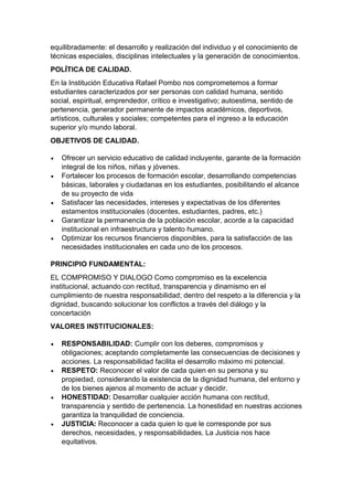 equilibradamente: el desarrollo y realización del individuo y el conocimiento de técnicas especiales, disciplinas intelectuales y la generación de conocimientos. 
POLÍTICA DE CALIDAD. 
En la Institución Educativa Rafael Pombo nos comprometemos a formar estudiantes caracterizados por ser personas con calidad humana, sentido social, espiritual, emprendedor, crítico e investigativo; autoestima, sentido de pertenencia, generador permanente de impactos académicos, deportivos, artísticos, culturales y sociales; competentes para el ingreso a la educación superior y/o mundo laboral. 
OBJETIVOS DE CALIDAD. 
 Ofrecer un servicio educativo de calidad incluyente, garante de la formación integral de los niños, niñas y jóvenes. 
 Fortalecer los procesos de formación escolar, desarrollando competencias básicas, laborales y ciudadanas en los estudiantes, posibilitando el alcance de su proyecto de vida 
 Satisfacer las necesidades, intereses y expectativas de los diferentes estamentos institucionales (docentes, estudiantes, padres, etc.) 
 Garantizar la permanencia de la población escolar, acorde a la capacidad institucional en infraestructura y talento humano. 
 Optimizar los recursos financieros disponibles, para la satisfacción de las necesidades institucionales en cada uno de los procesos. 
PRINCIPIO FUNDAMENTAL: 
EL COMPROMISO Y DIALOGO Como compromiso es la excelencia institucional, actuando con rectitud, transparencia y dinamismo en el cumplimiento de nuestra responsabilidad; dentro del respeto a la diferencia y la dignidad, buscando solucionar los conflictos a través del diálogo y la concertación 
VALORES INSTITUCIONALES: 
 RESPONSABILIDAD: Cumplir con los deberes, compromisos y obligaciones; aceptando completamente las consecuencias de decisiones y acciones. La responsabilidad facilita el desarrollo máximo mi potencial. 
 RESPETO: Reconocer el valor de cada quien en su persona y su propiedad, considerando la existencia de la dignidad humana, del entorno y de los bienes ajenos al momento de actuar y decidir. 
 HONESTIDAD: Desarrollar cualquier acción humana con rectitud, transparencia y sentido de pertenencia. La honestidad en nuestras acciones garantiza la tranquilidad de conciencia. 
 JUSTICIA: Reconocer a cada quien lo que le corresponde por sus derechos, necesidades, y responsabilidades. La Justicia nos hace equitativos.  