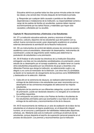 Educativa abrirá sus puertas todos los días quince minutos antes de iniciar las clases y las cerrará diez minutos después de terminada la jornada. 
g. Responder por cualquier daño causado o perdida en las diferentes dependencias e instalaciones de la institución, su responsabilidad correrá a cargo de los padres de familia y/o acudientes, quienes deben reponer económicamente por los daños físicos y materiales que hayan sido causados y afectados por su acudido. 
Capítulo IV. Reconocimientos y Estímulos a los Estudiantes 
Art. 37 La institución educativa estimula, premia y reconoce el trabajo académico, cultural y deportivo de los estudiantes que demuestren con su actitud, buena convivencia social y gran desempeño académico en pruebas externas demostrando la asimilación de la filosofía Institucional. 
Art. 38 Los instrumentos de control del debido proceso de convivencia social y académico como el anecdotario, observador de desempeños, instrumentos de coordinación y actas de seguimiento serán medios para determinar la postulación de estudiantes a una premiación. 
Art. 39 Al finalizar el año escolar los directivos de La Institución Educativa entregarán una lista con los estudiantes candidatizados a la premiación, previo estudio de su desempeño por el consejo academico, se deben tener en cuenta otros estudiantes propuestos por sus directores de grupo y docentes a los diferentes Premios que otorga la institución, se seleccionarán cuatro y se elegirá a uno como el merecedor de la distinción. Los otros tres (3) candidatos se leerán en la resolución de otorgamiento de los premios como NOMINADOS y destacados en la selección. Además: 
1. Cada año en la ceremonia de clausura, se realizará solemnemente la entrega de las distinciones a los estudiantes que sean reconocidos por su desempeño en las comisiones encargadas de seleccionar los mejores estudiantes. 
2. Cualquiera de los premios en sus diferentes categorías, a juicio del comité de premiación, puede ser declarado desierto o no otorgado al no evidenciar los perfiles requeridos. 
3. Con anticipación se podrá invitar a los Padres de familia o Acudientes de los estudiantes premiados para que acompañen a sus hijos en el acto de entrega de los estímulos y reconocimientos el día de la clausura. 
Art. 44 El reconocimiento de méritos es un acto de exaltación de la labor de los estudiantes en el alcance de logros académicos, en el desarrollo integral humano, en el concurso y participación de habilidades intelectuales deportivas, artísticas, etc. Mediante este acto la institución contribuye al estímulo de los estudiantes, porque despierta el espíritu de superación personal presente en el proceso de educación. Los premios y reconocimientos que la institución  