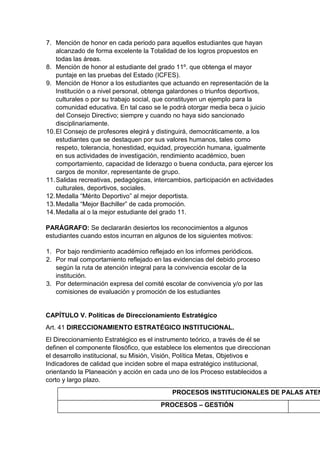 7. Mención de honor en cada periodo para aquellos estudiantes que hayan alcanzado de forma excelente la Totalidad de los logros propuestos en todas las áreas. 
8. Mención de honor al estudiante del grado 11º. que obtenga el mayor puntaje en las pruebas del Estado (ICFES). 
9. Mención de Honor a los estudiantes que actuando en representación de la Institución o a nivel personal, obtenga galardones o triunfos deportivos, culturales o por su trabajo social, que constituyen un ejemplo para la comunidad educativa. En tal caso se le podrá otorgar media beca o juicio del Consejo Directivo; siempre y cuando no haya sido sancionado disciplinariamente. 
10. El Consejo de profesores elegirá y distinguirá, democráticamente, a los estudiantes que se destaquen por sus valores humanos, tales como respeto, tolerancia, honestidad, equidad, proyección humana, igualmente en sus actividades de investigación, rendimiento académico, buen comportamiento, capacidad de liderazgo o buena conducta, para ejercer los cargos de monitor, representante de grupo. 
11. Salidas recreativas, pedagógicas, intercambios, participación en actividades culturales, deportivos, sociales. 
12. Medalla “Mérito Deportivo” al mejor deportista. 
13. Medalla “Mejor Bachiller” de cada promoción. 
14. Medalla al o la mejor estudiante del grado 11. 
PARÁGRAFO: Se declararán desiertos los reconocimientos a algunos estudiantes cuando estos incurran en algunos de los siguientes motivos: 
1. Por bajo rendimiento académico reflejado en los informes periódicos. 
2. Por mal comportamiento reflejado en las evidencias del debido proceso según la ruta de atención integral para la convivencia escolar de la institución. 
3. Por determinación expresa del comité escolar de convivencia y/o por las comisiones de evaluación y promoción de los estudiantes 
CAPÍTULO V. Políticas de Direccionamiento Estratégico 
Art. 41 DIRECCIONAMIENTO ESTRATÉGICO INSTITUCIONAL. 
El Direccionamiento Estratégico es el instrumento teórico, a través de él se definen el componente filosófico, que establece los elementos que direccionan el desarrollo institucional, su Misión, Visión, Política Metas, Objetivos e Indicadores de calidad que inciden sobre el mapa estratégico institucional, orientando la Planeación y acción en cada uno de los Proceso establecidos a corto y largo plazo. 
PROCESOS INSTITUCIONALES DE PALAS ATENEA 
PROCESOS – GESTIÓN 
 
