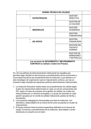 NORMA TÉCNICA DE CALIDAD 
 
o ESTRATÉGICOS 
GESTION DIRECTIVA 
GESTIÓN DE LA CALIDAD 
 
o MISIONALES 
GESTIÓN ACADÉMICA 
GESTIÓN COMUNITARIA 
 
o DE APOYO 
GESTIÓN FINANACIERA 
GESTIÓN DEL TALENTO HUMANO 
GESTIÓN DE ADMISIONES Y MATRÍCULA 
Las acciones de SEGUIMIENTO Y MEJORAMIENTO CONTINUO se realizan a todos los Proceso. 
Art. 42 Las políticas de direccionamiento institucional son aquellas que permiten dejar claridad en las funciones y procedimientos de los funcionarios y Comunidad Educativa que actualmente tiene la institución y que atiende a un plan estratégico de organización para el mejoramiento continuo, por eso es necesario dejar trazadas las siguientes políticas administrativas institucionales: 
1. La Institución Educativa realiza todos sus procedimientos de calidad según el plan de mejoramiento determinado en cada uno de los componentes del PEI, según el mapa de procesos de la gestión de calidad, las cuales son direccionadas por un directivo encargado y un grupo de docentes en cada gestión apoyado por el comité de calidad institucional, padres de familia y estudiantes. 
2. Los proyectos pedagógicos transversales que tiene la institución, son atendidos y desarrollados de la misma forma como se plantea en el plan de mejoramiento. 
3. El equipo directivo tiene funciones específicas definidas en el manual de cargos, funciones y procedimientos de la institución, para debatir y tomar decisiones en conjunto con el rector.  