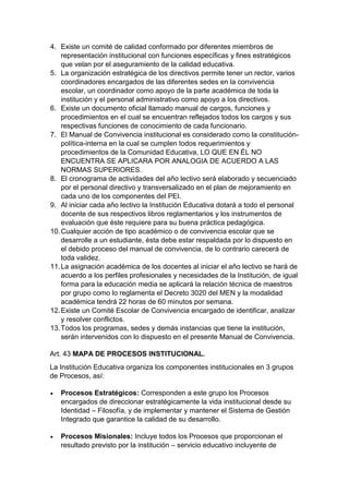 4. Existe un comité de calidad conformado por diferentes miembros de representación institucional con funciones específicas y fines estratégicos que velan por el aseguramiento de la calidad educativa. 
5. La organización estratégica de los directivos permite tener un rector, varios coordinadores encargados de las diferentes sedes en la convivencia escolar, un coordinador como apoyo de la parte académica de toda la institución y el personal administrativo como apoyo a los directivos. 
6. Existe un documento oficial llamado manual de cargos, funciones y procedimientos en el cual se encuentran reflejados todos los cargos y sus respectivas funciones de conocimiento de cada funcionario. 
7. El Manual de Convivencia institucional es considerado como la constitución- política-interna en la cual se cumplen todos requerimientos y procedimientos de la Comunidad Educativa, LO QUE EN ÉL NO ENCUENTRA SE APLICARA POR ANALOGIA DE ACUERDO A LAS NORMAS SUPERIORES. 
8. El cronograma de actividades del año lectivo será elaborado y secuenciado por el personal directivo y transversalizado en el plan de mejoramiento en cada uno de los componentes del PEI. 
9. Al iniciar cada año lectivo la Institución Educativa dotará a todo el personal docente de sus respectivos libros reglamentarios y los instrumentos de evaluación que éste requiere para su buena práctica pedagógica. 
10. Cualquier acción de tipo académico o de convivencia escolar que se desarrolle a un estudiante, ésta debe estar respaldada por lo dispuesto en el debido proceso del manual de convivencia, de lo contrario carecerá de toda validez. 
11. La asignación académica de los docentes al iniciar el año lectivo se hará de acuerdo a los perfiles profesionales y necesidades de la Institución, de igual forma para la educación media se aplicará la relación técnica de maestros por grupo como lo reglamenta el Decreto 3020 del MEN y la modalidad académica tendrá 22 horas de 60 minutos por semana. 
12. Existe un Comité Escolar de Convivencia encargado de identificar, analizar y resolver conflictos. 
13. Todos los programas, sedes y demás instancias que tiene la institución, serán intervenidos con lo dispuesto en el presente Manual de Convivencia. 
Art. 43 MAPA DE PROCESOS INSTITUCIONAL. 
La Institución Educativa organiza los componentes institucionales en 3 grupos de Procesos, así: 
 Procesos Estratégicos: Corresponden a este grupo los Procesos encargados de direccionar estratégicamente la vida institucional desde su Identidad – Filosofía, y de implementar y mantener el Sistema de Gestión Integrado que garantice la calidad de su desarrollo. 
 Procesos Misionales: Incluye todos los Procesos que proporcionan el resultado previsto por la institución – servicio educativo incluyente de  