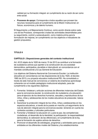 calidad por su formación integral- en cumplimiento de su razón de ser como ente social. 
 Procesos de apoyo: Corresponde a todos aquellos que proveen los recursos necesarios para el cumplimiento de la Misión Institucional, en físicos, económicos y de talento humano. 
El Seguimiento y el Mejoramiento Continuo, como acción directa sobre cada uno de los Procesos, corresponde a todas las actividades desarrolladas para su seguimiento, control y autoevaluación, como materia prima para la formulación de mejoras, en cumplimiento con los objetivos e indicadores de gestión propuestos. 
TITULO II 
CAPÍTULO I. Disposiciones generales del contexto institucional 
Art. 45 El objeto de la 1620 de marzo 15 de 2013 es contribuir a la formación de ciudadanos activos que aporten a la construcción de una sociedad democrática, participativa, pluralista e intercultural, en concordancia con el mandato constitucional y la Ley General de Educación: 
Los objetivos del Sistema Nacional de Convivencia Escolar: La institución educativa en concordancia con las disposiciones de la ley 1620, el decreto 1965 de 2013 y su proyecto educativo institucional PEI. Ha consolidado a través de este manual de convivencia un sistema de enseñanza aprendizaje coherente con el modelo pedagógico institucional adoptado, para dar cumplimiento a los siguientes objetivos: 
1. Fomentar, fortalecer y articular acciones de diferentes instancias del Estado para la convivencia escolar, la construcción de ciudadanía y la educación para el ejercicio de los derechos humanos, sexuales y reproductivos de los niños, niñas y adolescentes de los niveles educativos de preescolar, básica y media. 
2. Garantizar la protección integral de los niños, niñas y adolescentes en los espacios educativos, a través de la puesta en marcha y el seguimiento de la ruta de atención integral para la convivencia escolar, teniendo en cuenta los contextos sociales y culturales particulares. 
3. Fomentar y fortalecer la educación en y para la paz, las competencias ciudadanas, el desarrollo de la identidad, la participación, la responsabilidad democrática, la valoración de las diferencias y el cumplimiento de la ley, para la formación de sujetos activos de derechos. 
4. Promover el desarrollo de estrategias, programas y actividades para que las entidades en los diferentes niveles del Sistema y los establecimientos  