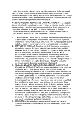 niveles de preescolar, básica y media como la responsable de formar para el ejercicio de los mismos, conforme a lo dispuesto en la Constitución Política Nacional, las Leyes 115 de 1994 y 1098 de 2006, las disposiciones del Consejo Nacional de Política Social y demás normas asociadas a violencia escolar, que plantean demandas específicas al sistema escolar. 
Art. 50 DEFINICIONES TÉCNICAS DE LA NORMATIVIDAD: Con el propósito de que la institución educativa prevenga y mitigue la violencia escolar en todas sus expresiones y sentidos, motivados por cualquiera de los miembros de la comunidad educativa, la ley 1620 y el decreto 1965 de 2013 Definen conceptualmente las siguientes situaciones para que se tengan en cuenta como referente en la tipificación de las posibles conductas: 
1. COMPETENCIAS CIUDADANAS: Es una de las competencias básicas que se define como el conjunto de conocimientos y de habilidades cognitivas, emocionales y comunicativas que, articulados entre sí, hacen posible que el ciudadano actúe de manera constructiva en una sociedad democrática. 
2. CONVIVENCIA ESCOLAR: Se refiere a la dinámica que se genera como resultado del conjunto de relaciones entre los actores de la comunidad educativa, sus actitudes, valores, creencias y normas que subyacen a las prácticas educativas y las actividades propias de la escuela, en el reconocimiento de los intereses y emociones individuales y colectivos e inciden en su desarrollo ético, socio afectivo, cognitivo y personal, y son determinantes clave del clima escolar y de los ambientes de aprendizaje. El término reemplaza los conceptos de conducta y disciplina, ya que la convivencia escolar determina un concepto más integral. 
3. EDUCACIÓN PARA EL EJERCICIO DE LOS DERECHOS HUMANOS, SEXUALES Y REPRODUCTIVOS: es aquella orientada a formar personas capaces de reconocerse como sujetos activos titulares de derechos humanos sexuales y reproductivos, con la cual desarrollarán competencias para relacionarse consigo mismo y con los demás, con criterios de respeto por sí mismo, por el otro y por el entorno, con el fin de poder alcanzar un estado de bienestar físico, mental y social que les posibilite tomar decisiones asertivas, informadas y autónomas para ejercer una sexualidad libre, satisfactoria, responsable y sana en torno a la construcción de su proyecto de vida y a la transformación de las dinámicas sociales, hacia el establecimiento de relaciones más justas democráticas y responsables . 
4. VIOLENCIA ESCOLAR: Conducta agresiva verbal, física o psicológica que se presenta entre los miembros de la comunidad educativa de manera interrelacional y de forma explícita o no, ante la indiferencia y complicidad del entorno a pesar de ser conocido por quienes tienen la competencia jerárquica de intervenir para mitigar los hechos y que su indiferencia incide en la convivencia escolar y el clima institucional. 
5. CONFLICTOS: Son situaciones que se caracterizan porque hay una incompatibilidad real o percibida entre una o varias personas frente a sus intereses.  