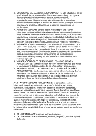 6. CONFLICTOS MANEJADOS INADECUADAMENTE: Son situaciones en las que los conflictos no son resueltos de manera constructiva y dan lugar a hechos que afectan la convivencia escolar, como altercados, enfrentamientos o riñas entre dos o más miembros de la comunidad educativa de los cuales por lo menos uno es estudiante y siempre y cuando no exista una afectación al cuerpo o a la salud de cualquiera de los involucrados. 
7. AGRESIÓN ESCOLAR: Es toda acción realizada por uno o varios integrantes de la comunidad educativa que busca afectar negativamente a otros miembros de la comunidad educativa, de los cuales por lo menos uno es estudiante y sin serlo involucra la responsabilidad de todos los miembros de la comunidad educativa (artículo 2 de este manual de convivencia) La agresión escolar puede ser física, verbal, gestual, relacional y electrónica. 
8. VIOLENCIA SEXUAL: De acuerdo con lo establecido en el artículo 2 de la Ley 1146 de 2007, "se entiende por violencia sexual contra niños, niñas y adolescentes todo acto o comportamiento de tipo sexual ejercido sobre un niño, niña o adolescente, utilizando la fuerza o cualquier forma de coerción física, psicológica o emocional, aprovechando las condiciones de indefensión, de desigualdad y las relaciones de poder existentes entre víctima y agresor" 
9. VULNERACIÓN DE LOS DERECHOS DE LOS NIÑOS, NIÑAS Y ADOLESCENTES: Es toda situación de daño, lesión o perjuicio que impide el ejercicio pleno de los derechos de los niños, niñas y adolescentes. 
10. RESTABLECIMIENTO DE LOS DERECHOS DE LOS NIÑOS, NIÑAS Y ADOLESCENTES: Es el conjunto de actuaciones administrativas y de otra naturaleza, que se desarrollan para la restauración de su dignidad e integridad como sujetos de derechos, y de su capacidad para disfrutar efectivamente de los derechos que le han sido vulnerados. 
Art. 51 ACOSO ESCOLAR - O BULLYING: Es la conducta negativa, intencional, metódica y sistemática de agresión, intimidación, acoso, humillación, ridiculización, difamación, coacción, aislamiento deliberado, amenaza o incitación a la violencia o cualquier forma de maltrato psicológico, verbal, físico o por medios electrónicos contra un niño, niña o adolescente, o cualquier miembro de la comunidad educativa (Artículo 2 de este manual de convivencia) incurrido por parte de un estudiante o varios de sus pares con quienes mantiene una relación de poder asimétrica y entre los diferentes miembros de la comunidad educativa. También puede ocurrir por parte de docentes contra estudiantes, o por parte de estudiantes contra docentes, ante la indiferencia o complicidad de su entorno donde pueden ocurrir las siguientes situaciones: 
1. DE UN ESTUDIANTE a otro o a varios estudiantes. 
2. DE UN ESTUDIANTE a un docente, directivo, empleado, visitante o padre de familia.  