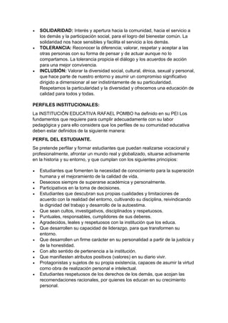  SOLIDARIDAD: Interés y apertura hacia la comunidad, hacia el servicio a los demás y la participación social, para el logro del bienestar común. La solidaridad nos hace sensibles y facilita el servicio a los demás. 
 TOLERANCIA: Reconocer la diferencia; valorar, respetar y aceptar a las otras personas con su forma de pensar y de actuar aunque no lo compartamos. La tolerancia propicia el diálogo y los acuerdos de acción para una mejor convivencia. 
 INCLUSIÓN: Valorar la diversidad social, cultural, étnica, sexual y personal, que hace parte de nuestro entorno y asumir un compromiso significativo dirigido a dimensionar al ser indistintamente de su particularidad. Respetamos la particularidad y la diversidad y ofrecemos una educación de calidad para todos y todas. 
PERFILES INSTITUCIONALES: 
La INSTITUCIÓN EDUCATIVA RAFAEL POMBO ha definido en su PEI Los fundamentos que requiere para cumplir adecuadamente con su labor pedagógica y para ello considera que los perfiles de su comunidad educativa deben estar definidos de la siguiente manera: 
PERFIL DEL ESTUDIANTE. 
Se pretende perfilar y formar estudiantes que puedan realizarse vocacional y profesionalmente, afrontar un mundo real y globalizado, situarse activamente en la historia y su entorno, y que cumplan con los siguientes principios: 
 Estudiantes que fomenten la necesidad de conocimiento para la superación humana y el mejoramiento de la calidad de vida. 
 Deseosos siempre de superarse académica y personalmente. 
 Participativos en la toma de decisiones. 
 Estudiantes que descubran sus propias cualidades y limitaciones de acuerdo con la realidad del entorno, cultivando su disciplina, reivindicando la dignidad del trabajo y desarrollo de la autoestima. 
 Que sean cultos, investigativos, disciplinados y respetuosos. 
 Puntuales, responsables, cumplidores de sus deberes. 
 Agradecidos, leales y respetuosos con la institución que los educa. 
 Que desarrollen su capacidad de liderazgo, para que transformen su entorno. 
 Que desarrollen un firme carácter en su personalidad a partir de la justicia y de la honestidad. 
 Con alto sentido de pertenencia a la institución. 
 Que manifiesten atributos positivos (valores) en su diario vivir. 
 Protagonistas y sujetos de su propia existencia, capaces de asumir la virtud como obra de realización personal e intelectual. 
 Estudiantes respetuosos de los derechos de los demás, que acojan las recomendaciones racionales, por quienes los educan en su crecimiento personal.  