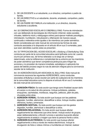 3. DE UN DOCENTE a un estudiante, a un directivo, compañero o padre de familia. 
4. DE UN DIRECTIVO a un estudiante, docente, empleado, compañero, padre de familia. 
5. DE UN PADRE DE FAMILIA a la institución, a un directivo, docente, estudiante o acudiente. 
Art. 52 CIBERACOSO ESCOLAR O CIBERBULLYING: Forma de intimidación con uso deliberado de tecnologías de información (Internet, redes sociales virtuales, telefonía móvil y videojuegos online) para ejercer maltrato psicológico, intimidación, humillación, ridiculización y difamación de manera casual, continuada o reiterativa entre iguales o de miembros con poder asimétrico. Serán consideradas por este manual de convivencia las formas de esta conducta asociadas a lo dispuesto en el artículo 48 en sus 5 numerales, para que sean atendidas cuando estas se presenten. 
Art. 53 TIPIFICACION DEL ACOSO ESCOLAR, o Bullying y Ciberbullying: Esta conducta por parte de la comunidad educativa será tipificada como tal, cuando ocurra por primera vez, de forma reiterada o a lo largo de un tiempo determinado, ante la indiferencia o complicidad de su entorno por los miembros de poder asimétrico que tienen competencia jerárquica para mitigar las acciones y no proceden de manera inmediata, estratégica ni aplicando los pasos del debido proceso según la ruta de atención integral para la convivencia escolar de la institución. 
Art. 54 AGRESIÓN ESCOLAR ASOCIADA AL BULLYING: Este manual de convivencia reconoce las siguientes AGRESIONES, como conductas asociadas al Bullying o acoso escolar por parte de cualquiera de los miembros de la comunidad educativa como lo dispone el artículo 48 en sus 5 numerales de este manual de convivencia: 
1. AGRESIÓN FÍSICA: Es toda acción que tenga como finalidad causar daño al cuerpo o a la salud de otra persona. Incluye puñetazos, patadas, empujones, cachetadas, mordiscos, rasguños, pellizcos, jalón de pelo, chuzadas entre otras. 
2. AGRESIÓN VERBAL: Es toda acción que busque con las palabras degradar, humillar, atemorizar, descalificar a otros. Incluye insultos, apodos ofensivos, burlas y amenazas. 
3. AGRESIÓN GESTUAL: Es toda acción que busque con los gestos degradar, humillar, atemorizar o descalificar a otros. 
4. AGRESIÓN RELACIONAL: Es toda acción que busque afectar negativamente las relaciones que otros tienen. Incluye excluir de grupos, aislar deliberadamente y difundir rumores o secretos buscando afectar negativamente el estatus o imagen que tiene la persona frente a otros. 
5. AGRESIÓN ELECTRÓNICA: Es toda acción que busque afectar negativamente a otros a través de medios electrónicos. Incluye la divulgación de fotos o videos íntimos o humillantes en Internet, realizar  