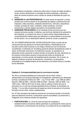 comentarios insultantes u ofensivos sobre otros a través de redes sociales y enviar correos electrónicos o mensajes de texto insultantes u ofensivos, tanto de manera anónima como cuando se revela la identidad de quien los envía. 
6. AGRESION A LAS PERTENENCIAS: Es toda acción de agresión o acoso escolar que involucra daños en la propiedad de objetos y pertenencias del implicado, útiles escolares, artefactos electrónicos, vehículos, dispositivos móviles, prendas de vestir, mobiliario, textos escolares, recursos económicos y demás objetos asociados a la propiedad privada. 
7. AGRESION PSICOLOGICA: Es el resultado de las acciones que son propias del acoso escolar o bullying y que terminan afectando la autoestima del implicado, su proyecto de vida y su salud mental, desencadenando en comportamientos inadecuados que afectaran su personalidad en el proceso de formación o en su desempeño laboral, personal, social y académico. 
Art. 55 CONSECUENCIAS DEL ACOSO ESCOLAR: Entre muchas de las consecuencias que genera la conducta del bullying y Ciberbullying en la escuela cuando esta conducta no se mitiga a tiempo por los funcionarios competentes, el afectado por el bullying presenta efectos devastadores sobre la salud, el bienestar emocional, el rendimiento escolar, la autoestima, el desarrollo social y personal, la salud mental y el proyecto de vida, afectando en los actores involucrados severas consecuencias sobre el ambiente de aprendizaje y el clima escolar del establecimiento educativo. Por lo tanto, se deberán proponer acciones de disuasivas, correctivas y re educativas, enfocadas en el restablecimiento de los derechos y los daños físicos y morales de los afectados 
Capítulo II. Corresponsabilidad para la convivencia escolar 
Art. 56 La corresponsabilidad en la educación de los niños, niñas y adolescentes se encuentra tipificada en la legislación colombiana por diferentes normas, Constitución Política de 1991 – Ley 115 de 1994 – Ley 1098 de 2006 – Decreto 1286 de 2005 – Decreto 0366 de 2009 – Decreto 1290 de 2009 - Ley 1620 y Dec. 1965 de 2013 por lo tanto, esta se refiere al hecho de que la educación es un acto de corresponsabilidad entre el Estado, la Sociedad y la Familia. Y no se trata únicamente del papel que tiene la escuela en el proceso formativo de los niños, niñas y adolescentes. 
Art. 57 Son principios del sistema nacional de convivencia escolar y formación para los derechos humanos, la educación para la sexualidad y la prevención y mitigación de la violencia escolar los siguientes: 
1. PARTICIPACIÓN: En virtud de este principio las entidades y establecimientos educativos deben garantizar su participación activa para la coordinación y armonización de acciones, en el ejercicio de sus respectivas  