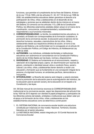 funciones, que permitan el cumplimiento de los fines del Sistema. Al tenor de la Ley 115 de 1994 y de los artículos 31, 32, 43 Y 44 de la Ley 1098 de 2006, los establecimientos educativos deben garantizar el derecho a la participación de niños, niñas y adolescentes en el desarrollo de las estrategias y acciones que se adelanten dentro de los mismos en el marco del Sistema. En armonía con los artículos 113 y 288 de la Constitución Política, los diferentes estamentos estatales deben actuar en el marco de la coordinación, concurrencia, complementariedad y subsidiariedad; respondiendo a sus funciones misionales. 
2. CORRESPONSABILIDAD: La familia, los establecimientos educativos, la sociedad y el Estado son corresponsables de la formación ciudadana, la promoción de la convivencia escolar, la educación para el ejercicio de los derechos humanos, sexuales y reproductivos de los niños, niñas y adolescentes desde sus respectivos ámbitos de acción, en torno a los objetivos del Sistema y de conformidad con lo consagrado en el artículo 44 de la Constitución Política y el Código de Infancia y la Adolescencia Ley 1098 de 2006. 
3. AUTONOMÍA: Los individuos, entidades territoriales e instituciones educativas son autónomos en concordancia con la Constitución Política y dentro de los límites fijados por las leyes, normas y disposiciones 
4. DIVERSIDAD: El Sistema se fundamenta en el reconocimiento, respeto y valoración de la dignidad propia y ajena, sin discriminación por razones de género, orientación o identidad sexual, etnia o condición física, social o cultural. Los niños, niñas y adolescentes tienen derecho a recibir una educación y formación que se fundamente en una concepción integral de la persona y la dignidad humana, en ambientes pacíficos, democráticos e incluyentes. 
5. INTEGRALIDAD: La filosofía del sistema será integral, y estará orientada hacia la promoción de la educación para la autorregulación del individuo, de la educación para la sanción social y de la educación en el respeto a la Constitución y las leyes. 
Art. 58 Este manual de convivencia reconoce la CORRESPONSABILIDAD institucional en la convivencia escolar, según las disposiciones del artículo 6 de la ley 1620 de 2013 dejando con claridad el papel protagónico y participativo de los diferentes actores del estado, entidades e instituciones que deben velar por el apoyo a la formación de los niños, niñas y adolescentes en los establecimientos educativos como se determina a continuación: 
1. EL SISTEMA NACIONAL de convivencia escolar tendrá una estructura constituida por instancias en tres niveles: Nacional, Territorial y Escolar, liderados por el sector educativo. 
2. LA INSTANCIA NACIONAL estará integrada por: El Comité Nacional de Convivencia Escolar  