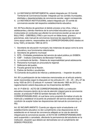 3. LA INSTANCIA DEPARTAMENTAL estará integrada por: El Comité Territorial de Convivencia Escolar: Integrado por los comités municipales, distritales y departamentales de convivencia escolar, según corresponda. 
4. LA INSTANCIA INSTITUCIONAL estará integrada por: El comité de convivencia escolar del respectivo establecimiento educativo. 
Art. 59 Para efectos de garantizar el debido proceso a los niños, niñas y adolescentes y demás miembros de la comunidad educativa que se vean involucrados en conductas que afecten la convivencia escolar ya sea por el BULLYING - CIBERBULLYING o por incurrir en faltas leves, graves o gravísimas, este manual de convivencia reconoce las siguientes instancias como apoyo externo, responsables de la CORRESPONSABILIDAD citados en la ley 1620 y el decreto 1965 de 2013. 
1. Secretaria de educación municipal y las instancias de apoyo como la zona educativa y sus funcionarios relacionados. 
2. Secretaria de gobierno municipal 
3. EPS – Entidades prestadoras del servicio de salud pública y/o SISBEN. 
4. ICBF – Instituto Colombiano de Bienestar Familiar. 
5. La comisaria de familia – Sistema de responsabilidad penal adolescente. 
6. Personería municipal y/o procuraduría regional. 
7. Defensoría del pueblo. 
8. Fiscalía general de la Nación. 
9. Padres de familia o acudientes. 
10. Comando de la policía de infancia y adolescencia. – Inspector de policía 
Art. 60 La participación de las instancias mencionadas en el artículo anterior, serán reconocidas según lo dispuesto en los artículos 23 – 24 – 25 – 26 y 27 de la ley 1620 de 2013. El articulo 41 numeral 7 del decreto 1965 de 2013 y su reglamentación estará dispuesta por los lineamientos del MEN. 
Art. 61 P-IEM 02 - ACTO DE CORRESPONSABILIDAD: La institución educativa incorpora dentro de la ruta de atención integral para la convivencia escolar, el protocolo P-IEM 02 también llamado ACTO DE CORRESPONSABILIDAD, el cual tiene como propósito formalizar el acto de matrícula y establecer el acuerdo de prestación del servicio educativo bajo la condición de aceptar todas las disposiciones del manual de convivencia y el PEI. 
Art. 62 INCUMPLIMIENTO: Cuando por alguna razón el estudiante o el establecimiento educativo no den cumplimiento a las disposiciones de lo establecido en el manual de convivencia reflejado en la ruta de atención integral para la convivencia escolar, el ACTO DE CORRESPONSABILIDAD será suspendido o cancelado, afectando la permanencia del estudiante en la institución, situación que deberá ser demostrada con el cumplimiento del DEBIDO PROCESO.  
