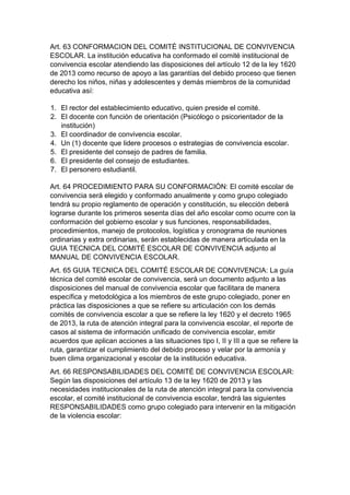 Art. 63 CONFORMACION DEL COMITÉ INSTITUCIONAL DE CONVIVENCIA ESCOLAR. La institución educativa ha conformado el comité institucional de convivencia escolar atendiendo las disposiciones del artículo 12 de la ley 1620 de 2013 como recurso de apoyo a las garantías del debido proceso que tienen derecho los niños, niñas y adolescentes y demás miembros de la comunidad educativa así: 
1. El rector del establecimiento educativo, quien preside el comité. 
2. El docente con función de orientación (Psicólogo o psicorientador de la institución) 
3. El coordinador de convivencia escolar. 
4. Un (1) docente que lidere procesos o estrategias de convivencia escolar. 
5. El presidente del consejo de padres de familia. 
6. El presidente del consejo de estudiantes. 
7. El personero estudiantil. 
Art. 64 PROCEDIMIENTO PARA SU CONFORMACIÓN: El comité escolar de convivencia será elegido y conformado anualmente y como grupo colegiado tendrá su propio reglamento de operación y constitución, su elección deberá lograrse durante los primeros sesenta días del año escolar como ocurre con la conformación del gobierno escolar y sus funciones, responsabilidades, procedimientos, manejo de protocolos, logística y cronograma de reuniones ordinarias y extra ordinarias, serán establecidas de manera articulada en la GUIA TECNICA DEL COMITÉ ESCOLAR DE CONVIVENCIA adjunto al MANUAL DE CONVIVENCIA ESCOLAR. 
Art. 65 GUIA TECNICA DEL COMITÉ ESCOLAR DE CONVIVENCIA: La guía técnica del comité escolar de convivencia, será un documento adjunto a las disposiciones del manual de convivencia escolar que facilitara de manera específica y metodológica a los miembros de este grupo colegiado, poner en práctica las disposiciones a que se refiere su articulación con los demás comités de convivencia escolar a que se refiere la ley 1620 y el decreto 1965 de 2013, la ruta de atención integral para la convivencia escolar, el reporte de casos al sistema de información unificado de convivencia escolar, emitir acuerdos que aplican acciones a las situaciones tipo I, II y III a que se refiere la ruta, garantizar el cumplimiento del debido proceso y velar por la armonía y buen clima organizacional y escolar de la institución educativa. 
Art. 66 RESPONSABILIDADES DEL COMITÉ DE CONVIVENCIA ESCOLAR: Según las disposiciones del artículo 13 de la ley 1620 de 2013 y las necesidades institucionales de la ruta de atención integral para la convivencia escolar, el comité institucional de convivencia escolar, tendrá las siguientes RESPONSABILIDADES como grupo colegiado para intervenir en la mitigación de la violencia escolar:  