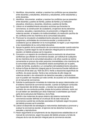1. Identificar, documentar, analizar y resolver los conflictos que se presenten entre docentes y estudiantes, directivos y estudiantes, entre estudiantes y entre docentes. 
2. Identificar, documentar, analizar y resolver los conflictos que se presenten entre docentes y padres de familia, padres de familia y la institución educativa, directivos y docentes, directivos y padres de familia. 
3. Liderar en el establecimiento educativo acciones que fomenten la convivencia, la construcción de ciudadanía, el ejercicio de los derechos humanos, sexuales y reproductivos y la prevención y mitigación de la violencia escolar, el respeto a la institucionalidad y la resolución pacífica de los conflictos entre los miembros de la comunidad educativa. 
4. Promover la vinculación al establecimiento educativo de estrategias, programas y actividades de convivencia escolar y construcción de ciudadanía que se adelanten en la municipalidad, la región y que respondan a las necesidades de su comunidad educativa. 
5. Apoyar la gestión de la coordinación de convivencia escolar cuando esta los requiera y cuando según la ruta de atención integral para la convivencia escolar y el debido proceso así lo requieran. 
6. Convocar a un espacio de conciliación para la resolución de situaciones conflictivas que afecten la convivencia escolar, por solicitud de cualquiera de los miembros de la comunidad educativa o de oficio cuando se estime conveniente en procura de evitar perjuicios irremediables a los miembros de la comunidad educativa. El estudiante estará acompañado por el padre, madre de familia, acudiente o un compañero del establecimiento educativo. 
7. Activar la Ruta de Atención Integral para la Convivencia Escolar definida en el artículo 29 de esta Ley 1620 de 2013, frente a situaciones específicas de conflicto, de acoso escolar, frente a las conductas de alto riesgo de violencia escolar o de vulneración de derechos sexuales y reproductivos que no pueden ser resueltos por este comité, de acuerdo con lo establecido en el manual de convivencia. 
8. Solicitar la participación inmediata de instancias de apoyo relacionadas con el sistema nacional de convivencia escolar, cuando se tipifiquen conductas que trascienden del ámbito escolar, y revistan las características de la comisión de una conducta punible, propia de la justicia ordinaria, razón por la cual deben ser atendidos por otras instancias o autoridades que hacen parte de la estructura del Sistema y de la Ruta. 
9. Remitir a las instancias de apoyo externo del sistema nacional de convivencia escolar definida en el artículo 50 de este manual de convivencia cuando las conductas asociadas al implicado según los pasos del debido proceso así lo ameriten. 
10. Liderar el desarrollo de estrategias e instrumentos destinados a promover y evaluar la convivencia escolar, el ejercicio de los derechos humanos sexuales y reproductivos. 
11. Hacer seguimiento al cumplimiento de las disposiciones establecidas en el manual de convivencia, según los pasos del debido proceso y la lista de chequeo de la ruta de atención integral para la convivencia escolar.  