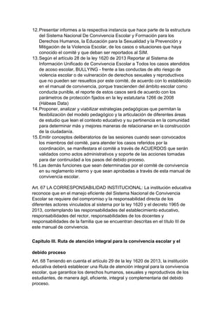 12. Presentar informes a la respectiva instancia que hace parte de la estructura del Sistema Nacional De Convivencia Escolar y Formación para los Derechos Humanos, la Educación para la Sexualidad y la Prevención y Mitigación de la Violencia Escolar, de los casos o situaciones que haya conocido el comité y que deban ser reportados al SIM. 
13. Según el artículo 28 de la ley 1620 de 2013 Reportar al Sistema de Información Unificado de Convivencia Escolar a Todos los casos atendidos de acoso escolar, BULLYING - frente a las conductas de alto riesgo de violencia escolar o de vulneración de derechos sexuales y reproductivos que no pueden ser resueltos por este comité, de acuerdo con lo establecido en el manual de convivencia, porque trascienden del ámbito escolar como conducta punible, el reporte de estos casos será de acuerdo con los parámetros de protección fijados en la ley estatutaria 1266 de 2008 (Hábeas Data) 
14. Proponer, analizar y viabilizar estrategias pedagógicas que permitan la flexibilización del modelo pedagógico y la articulación de diferentes áreas de estudio que lean el contexto educativo y su pertinencia en la comunidad para determinar más y mejores maneras de relacionarse en la construcción de la ciudadanía. 
15. Emitir conceptos deliberatorios de las sesiones cuando sean convocados los miembros del comité, para atender los casos referidos por la coordinación, se manifestara el comité a través de ACUERDOS que serán validados como actos administrativos y soporte de las acciones tomadas para dar continuidad a los pasos del debido proceso. 
16. Las demás funciones que sean determinadas por el comité de convivencia en su reglamento interno y que sean aprobadas a través de esta manual de convivencia escolar. 
Art. 67 LA CORRESPONSABILIDAD INSTITUCIONAL: La institución educativa reconoce que en el manejo eficiente del Sistema Nacional de Convivencia Escolar se requiere del compromiso y la responsabilidad directa de los diferentes actores vinculados al sistema por la ley 1620 y el decreto 1965 de 2013, contemplando las responsabilidades del establecimiento educativo, responsabilidades del rector, responsabilidades de los docentes y responsabilidades de la familia que se encuentran descritas en el título III de este manual de convivencia. 
Capítulo III. Ruta de atención integral para la convivencia escolar y el debido proceso 
Art. 68 Teniendo en cuenta el artículo 29 de la ley 1620 de 2013, la institución educativa deberá establecer una Ruta de atención integral para la convivencia escolar, que garantice los derechos humanos, sexuales y reproductivos de los estudiantes, de manera ágil, eficiente, integral y complementaria del debido proceso.  