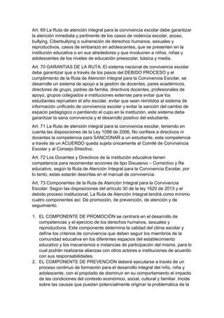 Art. 69 La Ruta de atención integral para la convivencia escolar debe garantizar la atención inmediata y pertinente de los casos de violencia escolar, acoso, bullying, Ciberbullying o vulneración de derechos humanos, sexuales y reproductivos, casos de embarazo en adolescentes, que se presenten en la institución educativa o en sus alrededores y que involucren a niños, niñas y adolescentes de los niveles de educación preescolar, básica y media. 
Art. 70 GARANTIAS DE LA RUTA: El sistema nacional de convivencia escolar debe garantizar que a través de los pasos del DEBIDO PROCESO y el cumplimiento de la Ruta de Atención Integral para la Convivencia Escolar, se desarrolle un sistema de apoyo a la gestión de docentes, pares académicos, directores de grupo, padres de familia, directivos docentes, profesionales de apoyo, grupos colegiados e instituciones externas para evitar que los estudiantes reprueben el año escolar, evitar que sean remitidos al sistema de información unificado de convivencia escolar y evitar la sanción del cambio de espacio pedagógico o perdiendo el cupo en la institución, este sistema debe garantizar la sana convivencia y el desarrollo positivo del estudiante. 
Art. 71 La Ruta de atención integral para la convivencia escolar, teniendo en cuenta las disposiciones de la Ley 1098 de 2006, No confiere a directivos ni docentes la competencia para SANCIONAR a un estudiante, esta competencia a través de un ACUERDO queda sujeta únicamente al Comité de Convivencia Escolar y al Consejo Directivo. 
Art. 72 Los Docentes y Directivos de la institución educativa tienen competencia para recomendar acciones de tipo Disuasivo – Correctivo y Re educativo, según la Ruta de Atención Integral para la Convivencia Escolar, por lo tanto, estas estarán descritas en el manual de convivencia. 
Art. 73 Componentes de la Ruta de Atención Integral para la Convivencia Escolar: Según las disposiciones del artículo 30 de la ley 1620 de 2013 y el debido proceso institucional, La Ruta de Atención Integral tendrá como mínimo cuatro componentes así: De promoción, de prevención, de atención y de seguimiento. 
1. EL COMPONENTE DE PROMOCIÓN se centrará en el desarrollo de competencias y el ejercicio de los derechos humanos, sexuales y reproductivos. Este componente determina la calidad del clima escolar y define los criterios de convivencia que deben seguir los miembros de la comunidad educativa en los diferentes espacios del establecimiento educativo y los mecanismos e instancias de participación del mismo, para lo cual podrán realizarse alianzas con otros actores e instituciones de acuerdo con sus responsabilidades. 
2. EL COMPONENTE DE PREVENCIÓN deberá ejecutarse a través de un proceso continuo de formación para el desarrollo integral del niño, niña y adolescente, con el propósito de disminuir en su comportamiento el impacto de las condiciones del contexto económico, social, cultural y familiar. Incide sobre las causas que puedan potencialmente originar la problemática de la  