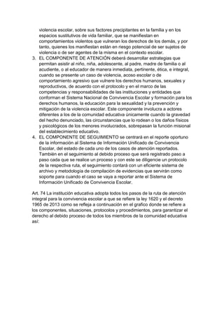 violencia escolar, sobre sus factores precipitantes en la familia y en los espacios sustitutivos de vida familiar, que se manifiestan en comportamientos violentos que vulneran los derechos de los demás, y por tanto, quienes los manifiestan están en riesgo potencial de ser sujetos de violencia o de ser agentes de la misma en el contexto escolar. 
3. EL COMPONENTE DE ATENCIÓN deberá desarrollar estrategias que permitan asistir al niño, niña, adolescente, al padre, madre de familia o al acudiente, o al educador de manera inmediata, pertinente, ética, e integral, cuando se presente un caso de violencia, acoso escolar o de comportamiento agresivo que vulnere los derechos humanos, sexuales y reproductivos, de acuerdo con el protocolo y en el marco de las competencias y responsabilidades de las instituciones y entidades que conforman el Sistema Nacional de Convivencia Escolar y formación para los derechos humanos, la educación para la sexualidad y la prevención y mitigación de la violencia escolar. Este componente involucra a actores diferentes a los de la comunidad educativa únicamente cuando la gravedad del hecho denunciado, las circunstancias que lo rodean o los daños físicos y psicológicos de los menores involucrados, sobrepasan la función misional del establecimiento educativo. 
4. EL COMPONENTE DE SEGUIMIENTO se centrará en el reporte oportuno de la información al Sistema de Información Unificado de Convivencia Escolar, del estado de cada uno de los casos de atención reportados. También en el seguimiento al debido proceso que será registrado paso a paso cada que se realice un proceso y con este se diligencie un protocolo de la respectiva ruta, el seguimiento contará con un eficiente sistema de archivo y metodología de compilación de evidencias que servirán como soporte para cuando el caso se vaya a reportar ante el Sistema de Información Unificado de Convivencia Escolar. 
Art. 74 La institución educativa adopta todos los pasos de la ruta de atención integral para la convivencia escolar a que se refiere la ley 1620 y el decreto 1965 de 2013 como se refleja a continuación en el grafico donde se refiere a los componentes, situaciones, protocolos y procedimientos, para garantizar el derecho al debido proceso de todos los miembros de la comunidad educativa así: 
 