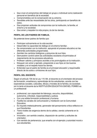  Que vivan el compromiso del trabajo en grupo o individual como realización personal en beneficio de la sociedad. 
 Comprometidos con la conservación de su entorno. 
 Sensibles ante las necesidades de los otros, participando en beneficio de estos. 
 Que propicien actitudes de compromiso con la institución, la familia, el entorno y la sociedad. 
 Que amen y respeten la vida propia y la de los demás. 
PERFIL DE LOS PADRES DE FAMILIA. 
Se pretende tener padres de familia que: 
 Participen activamente en la vida escolar. 
 Desarrollen la capacidad de diálogo en el entorno familiar. 
 Se comprometan con la institución, apoyando el proceso educativo en las diferentes actividades programadas. 
 Asimilen los cambios biológicos y psíquicos de sus hijos. 
 Demuestren control sobre las actividades escolares encaminadas al mejoramiento de los procesos educativos. 
 Profesen valores y principios acordes a los promulgados en la institución. 
 Eduquen con amor y ejemplo, preparando a sus hijos en los buenos modales y en el respeto hacia los demás. 
 Entiendan que el padre de familia es el principal educador y responsable directo de los actos u omisiones de sus hijos. 
PERFIL DEL DOCENTE. 
Según el artículo 104 de la Ley 115 /94, el docente es el orientador del proceso de formación, enseñanza y aprendizaje de los estudiantes, acorde con las expectativas sociales, culturales, éticas y morales de la familia y la sociedad, por lo tanto el docente de la INSTITUCIÓN EDUCATIVA RAFAEL POMBO es un profesional: 
 profesional, con capacidad de liderazgo, escucha, disponibilidad, autonomía, criticidad, responsabilidad y justicia. 
 Con una sólida formación profesional y humana. 
 Facilita los canales de comunicación y mediación con la Comunidad Educativa. 
 Es inquieto intelectualmente, generador del pensamiento crítico-reflexivo en sus Estudiantes 
 Tiene niveles de exigencia dentro de la calidez, siendo coherente en la acción. 
 Innovador, con sentido creativo, disposición de cambio y actitudes de orientador. 
 Con sentido de pertenencia, que enseña con el ejemplo y autoridad moral a sus estudiantes.  