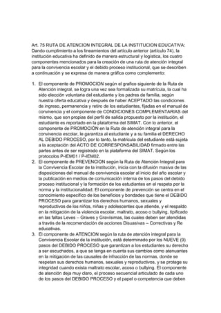 Art. 75 RUTA DE ATENCION INTEGRAL DE LA INSTITUCION EDUCATIVA: Dando cumplimiento a los lineamientos del artículo anterior (artículo 74), la institución educativa ha definido de manera estructural y logística, los cuatro componentes mencionados para la creación de una ruta de atención integral para la convivencia escolar y el debido proceso institucional, que se describen a continuación y se expresa de manera gráfica como complemento: 
1. El componente de PROMOCION según el grafico siguiente de la Ruta de Atención integral, se logra una vez sea formalizada su matrícula, la cual ha sido elección voluntaria del estudiante y los padres de familia, según nuestra oferta educativa y después de haber ACEPTADO las condiciones de ingreso, permanencia y retiro de los estudiantes, fijadas en el manual de convivencia y el componente de CONDICIONES COMPLEMENTARIAS del mismo, que son propias del perfil de salida propuesto por la institución, el estudiante es reportado en la plataforma del SIMAT. Con lo anterior, el componente de PROMOCIÓN en la Ruta de atención integral para la convivencia escolar, le garantiza al estudiante y a su familia el DERECHO AL DEBIDO PROCESO, por lo tanto, la matricula del estudiante está sujeta a la aceptación del ACTO DE CORRESPONSABILIDAD firmado entre las partes antes de ser registrado en la plataforma del SIMAT. Según los protocolos P-IEM01 / P-IEM02. 
2. El componente de PREVENCION según la Ruta de Atención Integral para la Convivencia Escolar de la institución, inicia con la difusión masiva de las disposiciones del manual de convivencia escolar al inicio del año escolar y la publicación en medios de comunicación interna de los pasos del debido proceso institucional y la formación de los estudiantes en el respeto por la norma y la institucionalidad. El componente de prevención se centra en el conocimiento específico de los beneficios y bondades que tiene el DEBIDO PROCESO para garantizar los derechos humanos, sexuales y reproductivos de los niños, niñas y adolescentes que atiende, y el respaldo en la mitigación de la violencia escolar, maltrato, acoso o bullying, tipificado en las faltas Leves – Graves y Gravísimas, las cuales deben ser atendidas a través de la recomendación de acciones Disuasivas – Correctivas y Re educativas. 
3. El componente de ATENCION según la ruta de atención integral para la Convivencia Escolar de la institución, está determinado por los NUEVE (9) pasos del DEBIDO PROCESO que garantizan a los estudiantes su derecho a ser escuchados, a que se tenga en cuenta sus cambios como atenuantes en la mitigación de las causales de infracción de las normas, donde se respetan sus derechos humanos, sexuales y reproductivos, y se protege su integridad cuando exista maltrato escolar, acoso o bullying. El componente de atención deja muy claro, el proceso secuencial articulado de cada uno de los pasos del DEBIDO PROCESO y el papel o competencia que deben  