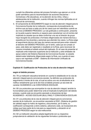 cumplir los diferentes actores del proceso formativo que ejercen un rol de poder asimétrico para la recomendación de acciones Disuasivas – Correctivas o Re educativas, en la atención de los niños, niñas y adolescentes de la institución, cuando infringen las normas tipificadas en el manual de convivencia. 
4. El componente de SEGUIMIENTO según la ruta de atención integral para la Convivencia Escolar de la institución, corresponde al procedimiento de archivo que se hace a cada uno de los casos que son atendidos cuando se da inicio al DEBIDO PROCESO. La ruta graficada a continuación, presenta en la parte superior derecha un espacio para caracterizar con el nombre del implicado la carpeta que se debe conformar una vez el director de grupo haya recogido los protocolos o formatos diligenciados de manera técnica y expedita por los docentes y personas que atienden los casos. La Ruta exige el seguimiento técnico del caso de manera secuencial para evitar violación al derecho del DEBIDO PROCESO, por lo tanto, cada que se cumpla un paso, este debe ser registrado o resaltado en la Ruta, para reconocer de manera inmediata el estado actual del implicado. En el caso de presentar al implicado ante instancias superiores de la institución y ante entidades de apoyo externo del Sistema Nacional de Convivencia Escolar, la carpeta deberá estar totalmente diligenciada según la Ruta, aun cuando el caso vaya a ser reportado al SIM – Sistema de Información Unificado de Convivencia Escolar. 
Capítulo IV. Codificación de Protocolos de la ruta de atención integral según el debido proceso 
Art. 79 La institución educativa teniendo en cuenta lo establecido en la ruta de atención integral para la convivencia escolar, ha definido sus protocolos de seguimiento a través de la ruta, el cual se activa una vez al estudiante se le notifica verbalmente que se le dá inicio al debido proceso ya sea este de carácter ACADEMICO o de CONVIVENCIA ESCOLAR. 
Art. 80 Los protocolos que acompañan la ruta de atención integral, tendrán la funcionalidad para poder determinar ante el implicado la tipificación del debido proceso, cuando este se encuentre asociado a situaciones de tipo ACADEMICO - ACOSO ESCOLAR (BULLYING) Y CONVIVENCIA ESCOLAR. 
Art. 81 Los protocolos de la ruta de atención integral para la convivencia escolar de la institución, se encuentran asociados al SGC. (Sistema de gestión de calidad) según la matriz de registros y documentos, por lo tanto, su codificación corresponde a dicho sistema, adicional a este, se incorporará otro código que hace parte de la ruta para su seguimiento y ubicación en el DEBIDO PROCESO según la ruta institucional. 
Art. 82 La institución educativa adopta legalmente con su respectiva jurisprudencia la validación de los siguientes formatos o protocolos que  