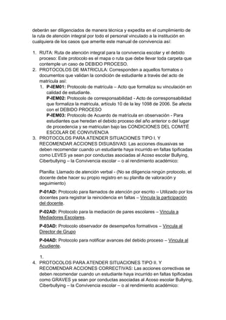 deberán ser diligenciados de manera técnica y expedita en el cumplimiento de la ruta de atención integral por todo el personal vinculado a la institución en cualquiera de los casos que amerite este manual de convivencia así: 
1. RUTA: Ruta de atención integral para la convivencia escolar y el debido proceso: Este protocolo es el mapa o ruta que debe llevar toda carpeta que contemple un caso de DEBIDO PROCESO. 
2. PROTOCOLOS DE MATRICULA: Corresponden a aquellos formatos o documentos que validan la condición de estudiante a través del acto de matrícula así: 
1. P-IEM01: Protocolo de matrícula – Acto que formaliza su vinculación en calidad de estudiante. P-IEM02: Protocolo de corresponsabilidad - Acto de corresponsabilidad que formaliza la matricula, artículo 10 de la ley 1098 de 2006. Se afecta con el DEBIDO PROCESO P-IEM03: Protocolo de Acuerdo de matrícula en observación - Para estudiantes que heredan el debido proceso del año anterior o del lugar de procedencia y se matriculan bajo las CONDICIONES DEL COMITÉ ESCOLAR DE CONVIVENCIA 
3. PROTOCOLOS PARA ATENDER SITUACIONES TIPO I. Y RECOMENDAR ACCIONES DISUASIVAS: Las acciones disuasivas se deben recomendar cuando un estudiante haya incurrido en faltas tipificadas como LEVES ya sean por conductas asociadas al Acoso escolar Bullying, Ciberbullying – la Convivencia escolar – o al rendimiento académico: 
Planilla: Llamado de atención verbal - (No se diligencia ningún protocolo, el docente debe hacer su propio registro en su planilla de valoración y seguimiento) 
P-01AD: Protocolo para llamados de atención por escrito – Utilizado por los docentes para registrar la reincidencia en faltas – Vincula la participación del docente. 
P-02AD: Protocolo para la mediación de pares escolares – Vincula a Mediadores Escolares. 
P-03AD: Protocolo observador de desempeños formativos – Vincula al Director de Grupo 
P-04AD: Protocolo para notificar avances del debido proceso – Vincula al Acudiente. 
1. 
4. PROTOCOLOS PARA ATENDER SITUACIONES TIPO II. Y RECOMENDAR ACCIONES CORRECTIVAS: Las acciones correctivas se deben recomendar cuando un estudiante haya incurrido en faltas tipificadas como GRAVES ya sean por conductas asociadas al Acoso escolar Bullying, Ciberbullying – la Convivencia escolar – o al rendimiento académico:  