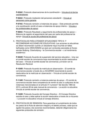 P-05AC: Protocolo observaciones de la coordinación – Vincula el rol de los coordinadores. 
P-06AC: Protocolo mediación del personero estudiantil – Vincula al personero como garante. 
P-07AC: Protocolo remisión a instancias de apoyo – Este protocolo permite a la coordinación remitir el caso a instancias de apoyo interno – Vincula a los profesionales de apoyo 
P-08AC: Protocolo Resultado y seguimiento de profesionales de apoyo – Bitácora de registro al seguimiento del caso por parte del profesional de apoyo- Vincula la ayuda del profesional de apoyo 
5. PROTOCOLOS PARA ATENDER SITUACIONES TIPO III. Y RECOMENDAR ACCIONES RE EDUCATIVAS: Las acciones re educativas se deben recomendar cuando un estudiante haya incurrido en faltas tipificadas como GRAVISIMAS ya sean por conductas asociadas al Acoso escolar Bullying, Ciberbullying – la Convivencia escolar – o al rendimiento académico: 
P-09AR: Protocolo Acuerdo de suspensión del servicio educativo – Una vez el comité escolar de convivencia haya recomendado la acción reeducativa del caso – Vincula al comité escolar de convivencia y al rector con la Resolución Rectoral P-10AR: Protocolo Acuerdo de matrícula en observación – El comité de convivencia escolar a través de un ACUERDO recomienda la acción reeducativa de la matrícula en observación – Vincula al comité escolar de convivencia. P-11AR: Protocolo remisión a instancia externas de apoyo – El comité de convivencia escolar tiene competencia de remitir el caso a cualquiera de las instancias mencionadas en el artículo 41 numeral 7 del decreto 1965 de 2013 y artículo 66 de este manual de convivencia – La acción re educativa Vincula al comité escolar de convivencia. P-12AR: Protocolo Acuerdo del Consejo Directivo – El Consejo Directivo estudia el caso y debe aplicar la acción reeducativa a través de un Acuerdo – La acción re educativa vincula al consejo directivo. 
6. PROTOCOLOS DE REMISION: Para garantizar el cumplimiento de todos los pasos de la Ruta de atención integral y el debido proceso, cada que se agoten los pasos y las acciones recomendadas, deberán diligenciarse los siguientes protocolos de remisión:  