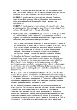 PR-01AD: Protocolo para la remisión del caso a la coordinación – Este protocolo debe ser diligenciado por el director de grupo quien hace entrega formal del caso a la coordinación – Vincula al director de grupo. 
PR-02AC: Protocolo para la remisión del caso al Comité Escolar de Convivencia - Este protocolo debe ser diligenciado por la coordinación quien hace entrega formal del caso a la rectoría – Vincula a los coordinadores. 
PR-03AR: Protocolo para la remisión del caso al Consejo Directivo - Este protocolo debe ser diligenciado por el rector (a) quien hace entrega formal del caso al Consejo Directivo – Vincula al Rector (a) 
7. PROTOCOLO DE CASOS ESPECIALES: Teniendo en cuenta que la Ruta de Atención Integral para la Convivencia Escolar debe ser eficiente y diligente sin vulnerar los derechos humanos sexuales y reproductivos de los estudiantes, este protocolo se debe aplicar cuando: 
P-CE01: Protocolo de casos especiales en el debido proceso – Cuando un estudiante incurre en faltas GRAVES o GRAVISIMAS o situaciones TIPO II o TIPO III y no reporta antecedentes, o sus antecedentes no ameritan convocar al comité escolar de convivencia, se debe diligenciar este protocolo y documentar los hechos para citar al comité escolar de convivencia a estudiar y recomendar la acción reeducativa del caso. 
Art. 83 La Ruta de Atención Integral según el debido proceso exige la participación del comité escolar de convivencia, cuando sea detectada una situación que afecte la convivencia por acoso, violencia escolar o bullying, Ciberbullying y demás situaciones contempladas en este manual de convivencia, los casos asimilados a estas conductas deberán ser tratados por la coordinación y ser remitidos al Comité Escolar de Convivencia, con su documentación, para el análisis y atención a partir de la aplicación del manual de convivencia. 
Art. 84 El componente de atención de la ruta será activado por los docentes titulares del área quienes atienden a los estudiantes en sus rutinas diarias y en la medida en que el caso se va complejizando y avanzando según los pasos de la ruta, se hará presente el Comité escolar de Convivencia por la puesta en conocimiento por parte de la víctima, sean estudiantes, docentes, directivos docentes, padres de familia o acudientes de oficio. 
Art. 85 Una vez agotada esta instancia, las situaciones de alto riesgo de violencia escolar o vulneración de derechos, sexuales y reproductivos de niños, niñas y adolescentes del establecimiento educativo en los niveles de preescolar, básica y media que no puedan ser resueltas por las vías que establece el manual de convivencia y se requiera de la intervención de otras entidades o instancias, serán trasladadas por el rector de la institución, de conformidad con las decisiones del Comité Escolar de Convivencia, al ICBF, la Comisaría de Familia, la Personería Municipal o Distrital o a la Policía de  