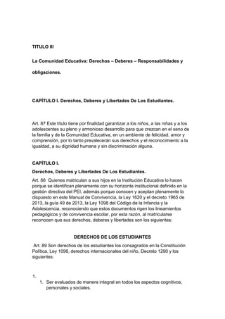 TITULO III La Comunidad Educativa: Derechos – Deberes – Responsabilidades y obligaciones. CAPÍTULO I. Derechos, Deberes y Libertades De Los Estudiantes. Art. 87 Este título tiene por finalidad garantizar a los niños, a las niñas y a los adolescentes su pleno y armonioso desarrollo para que crezcan en el seno de la familia y de la Comunidad Educativa, en un ambiente de felicidad, amor y comprensión, por lo tanto prevalecerán sus derechos y el reconocimiento a la igualdad, a su dignidad humana y sin discriminación alguna. CAPÍTULO I. Derechos, Deberes y Libertades De Los Estudiantes. Art. 88 Quienes matriculan a sus hijos en la Institución Educativa lo hacen porque se identifican plenamente con su horizonte institucional definido en la gestión directiva del PEI, además porque conocen y aceptan plenamente lo dispuesto en este Manual de Convivencia, la Ley 1620 y el decreto 1965 de 2013, la guía 49 de 2013, la Ley 1098 del Código de la Infancia y la Adolescencia, reconociendo que estos documentos rigen los lineamientos pedagógicos y de convivencia escolar, por esta razón, al matricularse reconocen que sus derechos, deberes y libertades son los siguientes: DERECHOS DE LOS ESTUDIANTES Art. 89 Son derechos de los estudiantes los consagrados en la Constitución Política, Ley 1098, derechos internacionales del niño, Decreto 1290 y los siguientes: 1. 1. Ser evaluados de manera integral en todos los aspectos cognitivos, personales y sociales.  