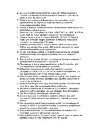 2. Conocer el sistema institucional de evaluación de los estudiantes: criterios, procedimientos e instrumentos de evaluación y promoción desde el inicio de año escolar. 3. Conocer los resultados de los procesos de evaluación y recibir oportunamente las respuestas a las inquietudes y solicitudes presentadas respecto a éstas. 4. Recibir la asesoría y acompañamiento de los docentes para superar sus debilidades en el aprendizaje. 5. Todos los que contempla el Capítulo II. DERECHOS Y LIBERTADES de la Ley 1098 del nuevo Código de la Infancia y la Adolescencia. 6. Conocer, leer y aceptar el presente MANUAL DE CONVIVENCIA y recibir una formación integral acorde con el horizonte institucional promovido por la Institución Educativa. 7. El Debido proceso como lo indica el artículo 29 de la Constitución Política y el artículo 26 de la Ley 1098 teniendo en cuenta los pasos descritos en este Manual de Convivencia. 8. Recibir una inducción sobre el horizonte institucional y los principios fundamentales del Manual de Convivencia, derechos, deberes y libertades. 9. Recibir un trato amable, afectivo y comedido de directivos, docentes y demás personal que labora en la Institución. 10. Al descanso, al libre y sano esparcimiento, al deporte, al arte y a la cultura promovida por la Institución Educativa. 11. Utilizar las instalaciones del plantel, los materiales, recursos pedagógicos y didácticos, la dotación de implementos deportivos con que cuenta la institución dentro de la jornada escolar. 12. Recibir clases de sus docentes a través de explicaciones y ponencias claras, concretas, amenas y agradables que apunten a desarrollar el aprendizaje significativo. 13. Solicitar nueva explicación a sus docentes cuando no comprendan el tema de la clase y hayan prestado suficiente atención. 14. Promover y participar en actividades de tipo académico, pedagógico cultural, deportivo, recreativo y de uso adecuado de su tiempo libre. 15. Ser Reconocidos y llamados por sus nombres. 16. Conocer sus notas o valoraciones integrales antes de que sean procesadas y sistematizadas para el informe o boletín a padres de familia. 17. Ser escuchados cuando hacen reclamos justos y enmarcados en el respeto, el orden, la convivencia escolar y la diplomacia, proponiendo sugerencias cuando lo considere necesario. 18. Recibir de los docentes una disculpa cuando éstos se equivocan y reconocen sus errores como seres humanos. 19. Recibir de la Institución Educativa reconocimientos, premios y estímulos acordes con sus méritos y reconocimientos en público.  