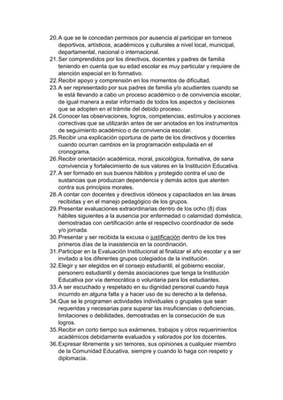 20. A que se le concedan permisos por ausencia al participar en torneos deportivos, artísticos, académicos y culturales a nivel local, municipal, departamental, nacional o internacional. 21. Ser comprendidos por los directivos, docentes y padres de familia teniendo en cuenta que su edad escolar es muy particular y requiere de atención especial en lo formativo. 22. Recibir apoyo y comprensión en los momentos de dificultad. 23. A ser representado por sus padres de familia y/o acudientes cuando se le está llevando a cabo un proceso académico o de convivencia escolar, de igual manera a estar informado de todos los aspectos y decisiones que se adopten en el trámite del debido proceso. 24. Conocer las observaciones, logros, competencias, estímulos y acciones correctivas que se utilizarán antes de ser anotados en los instrumentos de seguimiento académico o de convivencia escolar. 25. Recibir una explicación oportuna de parte de los directivos y docentes cuando ocurran cambios en la programación estipulada en el cronograma. 26. Recibir orientación académica, moral, psicológica, formativa, de sana convivencia y fortalecimiento de sus valores en la Institución Educativa. 27. A ser formado en sus buenos hábitos y protegido contra el uso de sustancias que produzcan dependencia y demás actos que atenten contra sus principios morales. 28. A contar con docentes y directivos idóneos y capacitados en las áreas recibidas y en el manejo pedagógico de los grupos. 29. Presentar evaluaciones extraordinarias dentro de los ocho (8) días hábiles siguientes a la ausencia por enfermedad o calamidad doméstica, demostradas con certificación ante el respectivo coordinador de sede y/o jornada. 30. Presentar y ser recibida la excusa o justificación dentro de los tres primeros días de la inasistencia en la coordinación. 31. Participar en la Evaluación Institucional al finalizar el año escolar y a ser invitado a los diferentes grupos colegiados de la institución. 32. Elegir y ser elegidos en el consejo estudiantil, el gobierno escolar, personero estudiantil y demás asociaciones que tenga la Institución Educativa por vía democrática o voluntaria para los estudiantes. 33. A ser escuchado y respetado en su dignidad personal cuando haya incurrido en alguna falta y a hacer uso de su derecho a la defensa, 34. Que se le programen actividades individuales o grupales que sean requeridas y necesarias para superar las insuficiencias o deficiencias, limitaciones o debilidades, demostradas en la consecución de sus logros. 35. Recibir en corto tiempo sus exámenes, trabajos y otros requerimientos académicos debidamente evaluados y valorados por los docentes. 36. Expresar libremente y sin temores, sus opiniones a cualquier miembro de la Comunidad Educativa, siempre y cuando lo haga con respeto y diplomacia.  
