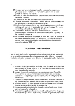 37. Conocer oportunamente de parte de los docentes, los programas, planes de estudio y criterios de evaluación que recibirán en cada período al iniciar el año escolar. 38. Recibir un carné estudiantil que lo acredite como estudiante activo de la Institución Educativa. 39. A ser rotado cada año académico por diferentes grupos. 40. Solicitar certificados, constancias y demás documentos que se expiden en la Institución y ser atendidos oportunamente. 41. Realizar el cambio de uniforme una vez se haya elegido un modelo que satisfaga a la mayoría de los estudiantes, sea aprobado por los padres de familia y autorizado por el consejo directivo. 42. Recibir de la Institución educativa las orientaciones y asesorías pertinentes para cumplir con el servicio social obligatorio según ley 115 de 1994 en su artículo 97. 43. La institución preserva lo establecido en la ley No. 136-03 “el derecho de la mujer al acceso a la educación. Art 106 2.1.1. No puede negarse el acceso a una institución educativa por el estado de embarazo de la aspirante.; articulo 108 2.1.2.” DEBERES DE LOS ESTUDIANTES Art. 90 Según la Corte Constitucional de Colombia, el derecho a la educación no es absoluto porque es un Derecho que exige a todos deberes y por eso la institución educativa considera como deberes de los estudiantes los siguientes: 1. 1. Cumplir con todo lo dispuesto en la Ley 1098 del Código de la Infancia y la Adolescencia, la Ley 1620 del 15 de marzo de 2013 y lo dispuesto en este Manual de Convivencia. 2. Acoger plenamente todas las normas expuestas en este Manual de Convivencia, ya que su matrícula confirma el pleno conocimiento y satisfacción para participar y cumplir con nuestra filosofía y horizonte Institucional. 3. Adecuar su comportamiento, dentro y fuera de la Institución Educativa, a las más elementales normas de educación aprendidas en sus hogares. 4. Cuidar y velar por su buen nombre, el de su familia y el de la Institución Educativa motivando el sentido de pertenencia. 5. Ser puntuales llegando todos los días a la hora señalada en el horario para el inicio de las actividades. 6. Tomar el transporte escolar de manera adecuada y en orden sin generar traumatismos que llamen la atención y dañen la imagen de la institución.  