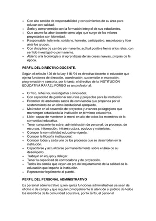  Con alto sentido de responsabilidad y conocimientos de su área para educar con calidad. 
 Serio y comprometido con la formación integral de sus estudiantes. 
 Que asume la labor docente como algo que surge de los valores proyectados con idoneidad. 
 Responsable, tolerante, solidario, honesto, participativo, respetuoso y líder ante los grupos. 
 Con disciplina de cambio permanente, actitud positiva frente a los retos, con sentido investigativo permanente. 
 Abierto a la tecnología y al aprendizaje de las cosas nuevas, propias de la época. 
PERFIL DEL DIRECTIVO DOCENTE. 
Según el artículo 126 de la Ley 115 /94 es directivo docente el educador que ejerza funciones de dirección, coordinación, supervisión e inspección, programación y asesoría, por lo tanto, el directivo de la INSTITUCIÓN EDUCATIVA RAFAEL POMBO es un profesional: 
 Crítico, reflexivo, investigativo e innovador. 
 Con capacidad de gestionar recursos y proyectos para la institución. 
 Promotor de ambientes sanos de convivencia que propenda por el sostenimiento de un clima institucional apropiado. 
 Motivador en el desarrollo de proyectos y avances pedagógicos que mantengan actualizada la institución en términos educativos. 
 Líder, capaz de mantener la moral en alto de todos los miembros de la comunidad educativa. 
 Tener conocimiento sobre: administración de personal, de procesos, de recursos, información, infraestructura, equipos y materiales. 
 Conocer la normatividad educativa vigente. 
 Conocer la filosofía institucional. 
 Conocer todos y cada uno de los procesos que se desarrollan en la institución. 
 Capacitarse y actualizarse permanentemente sobre el área de su desempeño. 
 Trabajar en equipo y delegar. 
 Tener la capacidad de convocatoria y de proyección. 
 Todos los demás que vayan en pro del mejoramiento de la calidad de la educación que imparte la institución. 
 Representar legalmente al plantel. 
PERFIL DEL PERSONAL ADMINISTRATIVO 
Es personal administrativo quien ejerza funciones administrativas ya sean de oficina o de campo y que regulan principalmente la atención al público de todos los miembros de la comunidad educativa, por lo tanto, el personal  