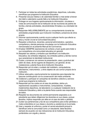 7. Participar en todas las actividades académicas, deportivas, culturales, científicas que programe la Institución Educativa. 8. Presentar excusa médica o de calamidad familiar a más tardar al tercer día hábil o calendario cuando falte a la Institución Educativa. 9. Entregar en sus hogares oportunamente la información, circulares o notas de comunicación de la Institución de las reuniones de padres de familia y demás actividades, devolviéndolas firmadas a su orientador de grupo. 10. Responder INELUDIBLEMENTE por su comportamiento durante las actividades programadas que involucren movilidad y presencia de otros grupos. 11. Informar oportunamente cuando ocurra cualquier hecho que afecte su ética y moral o la de la Comunidad Educativa. 12. Respetar a directivos, docentes, personal administrativo, operativo, compañeros y demás personas vinculadas con la Institución Educativa mencionados en el presente Manual de Convivencia. 13. Emplear SIEMPRE expresiones de cortesía y buen gusto para tratar a sus compañeros a la comunidad educativa en general. 14. Respetar los valores y símbolos que identifican a la Institución Educativa, los símbolos religiosos, los símbolos patrios y demás íconos que caracterizan la identidad institucional. 15. Cuidar y conservar con esmero la presentación, aseo y pulcritud del salón de clase, de los lugares de despacho y en general, de las instalaciones y planta física de la Institución Educativa. 16. Responder por el orden y cuidado del mobiliario, computadoras, laboratorios, instrumentos y otros objetos de uso común propios de la institución. 17. Utilizar adecuada y oportunamente los recipientes para depositar las basuras contribuyendo con la conservación del medio ambiente. 18. Colaborar y participar en campañas de beneficio colectivo y servicio social que programe la institución. 19. Responder por los costos en el caso de pérdidas, daños y/o reparaciones causados a instrumentos, computadoras, muebles, implementos deportivos, de laboratorio o a cualquier instalación de la Institución Educativa y daño a la planta física cuando sea responsable de éstos. 20. Respetar los documentos de control permanente asignados a un estudiante que deben diligenciar los docentes en sus clases, porque llevarlos, implica responder por ellos en el caso de daño o pérdida. 21. Cuidar sus pertenencias y las de sus compañeros para evitar pérdidas o malos entendidos en sus clases o durante su asistencia en la jornada. 22. Usar y respetar el uniforme y portar el carnet estudiantil porque lo identifican ante la comunidad como un estudiante; debe llevarlos siempre de acuerdo con las indicaciones de la Institución Educativa; portándolos con orgullo y decoro.  