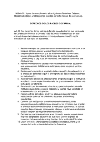 1965 de 2013 para der cumplimiento a los siguientes Derechos, Deberes, Responsabilidades y Obligaciones exigidas por este manual de convivencia. DERECHOS DE LOS PADRES DE FAMILIA Art. 93 Son derechos de los padres de familia o acudientes los que contempla la Constitución Política, el Decreto 1286 de 2005 y lo establecido en este manual de convivencia considerados como derechos en relación con la educación de sus hijos, los siguientes. 1. Recibir una copia del presente manual de convivencia al matricular a su hijo para conocer, acoger y apoyar totalmente la institución. 2. Elegir el tipo de educación que de acuerdo con sus convicciones, procure el desarrollo integral de los hijos, de conformidad con la Constitución y la Ley 1098 en su artículo 28 Código de la Infancia y la Adolescencia. 3. Recibir información del Estado sobre los establecimientos educativos que se encuentran debidamente autorizados para prestar el servicio educativo. 4. Recibir oportunamente el resultado de la evaluación de cada período en la entrega de boletines según el cronograma de actividades programado por la institución. 5. Justificar la no asistencia a las reuniones programadas por la institución, acordando con el respectivo orientador de grupo o docente del área otra fecha para ser atendido. 6. Ser atendido por los docentes, directivos y personal que labora en la institución cuando lo considere necesario y cuando haya solicitado en ocasiones cita con anticipación. 7. Recibir un trato comedido, afectivo y adecuado cuando visite la institución de parte de los directivos, docentes, empleados y estudiantes. 8. Conocer con anticipación o en el momento de la matrícula las características del establecimiento educativo, los principios que orientan el proyecto educativo institucional, el manual de convivencia, el plan de estudios, las estrategias pedagógicas básicas, el sistema de evaluación escolar y el plan de mejoramiento institucional. 9. Expresar de manera respetuosa y por conducto regular sus opiniones respecto del proceso educativo de sus hijos, y sobre el grado de idoneidad del personal docente y directivo de la Institución Educativa. 10. Exigir, favorecer y fortalecer la capacitación intelectual, moral y en valores de los docentes de la Institución Educativa.  