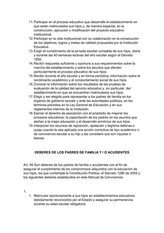 11. Participar en el proceso educativo que desarrolle el establecimiento en que están matriculados sus hijos y, de manera especial, en la construcción, ejecución y modificación del proyecto educativo institucional. 12. Participar en la vida institucional con su colaboración en la consecución de los objetivos, logros y metas de calidad propuestas por la Institución Educativa. 13. Exigir el cumplimiento de la jornada escolar completa de sus hijos, diaria y durante las 40 semanas lectivas del año escolar según el Decreto 1850. 14. Recibir respuesta suficiente y oportuna a sus requerimientos sobre la marcha del establecimiento y sobre los asuntos que afecten particularmente el proceso educativo de sus hijos. 15. Recibir durante el año escolar y en forma periódica, información sobre el rendimiento académico y el comportamiento social de sus hijos. 16. Conocer la información sobre los resultados de las pruebas de evaluación de la calidad del servicio educativo y, en particular, del establecimiento en que se encuentran matriculados sus hijos. 17. Elegir y ser elegido para representar a los padres de familia en los órganos de gobierno escolar y ante las autoridades públicas, en los términos previstos en la Ley General de Educación y en sus reglamentos internos de la institución. 18. Ejercer el derecho de asociación con el propósito de mejorar los procesos educativos, la capacitación de los padres en los asuntos que atañen a la mejor educación y el desarrollo armónico de sus hijos. 19. Interponer los recursos de reposición, apelación y legítima defensa o queja cuando le sea aplicada una acción correctiva de tipo académico o de convivencia escolar a su hijo y las considere que son injustas o lesivas. DEBERES DE LOS PADRES DE FAMILIA Y / O ACUDIENTES Art. 94 Son deberes de los padres de familia o acudientes con el fin de asegurar el cumplimiento de los compromisos adquiridos con la educación de sus hijos, los que contempla la Constitución Política, el Decreto 1286 de 2005 y los siguientes deberes establecidos en este Manual de Convivencia: 1. 1. Matricular oportunamente a sus hijos en establecimientos educativos debidamente reconocidos por el Estado y asegurar su permanencia durante su edad escolar obligatoria.  