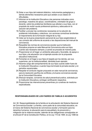 16. Dotar a sus hijos del material didáctico, instrumentos pedagógicos y demás elementos necesarios para que asistan a sus clases sin dificultades. 17. Informar en la Institución Educativa a las personas indicadas como psicólogo, maestros de apoyo, coordinadores, orientador de grupo o docente, sobre los problemas familiares que afectan a sus hijos, con el propósito de recibir ayuda profesional oportuna y adecuada en la solución del problema. 18. Facilitar y proveer las condiciones necesarias en la solución de problemas individuales y colectivos, con acciones correctivas tendientes al mejoramiento de la formación integral de su hijo. 19. Velar por la buena presentación personal de sus hijos exigiéndoles el uso correcto del uniforme de acuerdo a las disposiciones del manual de convivencia. 20. Respaldar las normas de convivencia escolar que la Institución Educativa propone en este Manual de Convivencia ante sus hijos cuando sea necesario siempre y cuando se proceda de manera justa. 21. Proporcionar en el hogar un ambiente adecuado y favorable, de apoyo a sus hijos y de educación con el ejemplo acorde con la propuesta educativa institucional. 22. Fomentar en el hogar a sus hijos el respeto por los demás, por sus superiores, por la institucionalidad, dándoles buen ejemplo. 23. Hacerse cargo del comportamiento de sus hijos cuando estén fuera de la Institución Educativa o cuando haya terminado la jornada escolar y en periodos vacacionales. 24. Respetar el conducto regular propuesto en este manual de convivencia, para la resolución pacífica de conflictos y la buena convivencia escolar de la Comunidad Educativa. 25. Efectuar terapias, convenios de salud preventiva/curativa, solicitada por la Institución Educativa y entregar certificación respectiva. 26. Proporcionar las intervenciones preventivas y/o curativas de medicina especializada. RESPONSABILIDADES DE LOS PADRES DE FAMILIA O ACUDIENTES Art. 95 Responsabilidades de la familia en la articulación del Sistema Nacional de Convivencia Escolar: La familia, como parte de la comunidad educativa, en el marco del Sistema Nacional de convivencia escolar y formación para los derechos humanos, la educación para la sexualidad y la prevención y mitigación de la violencia escolar, además de las obligaciones consagradas en el artículo 67 de la Constitución Política, en la Ley 115 de 1994, la Ley 1098 de  