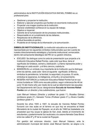administrativo de la INSTITUCIÓN EDUCATIVA RAFAEL POMBO es un profesional para: 
 Gestionar y proyectar la institución. 
 Elaborar y ejecutar proyectos que faciliten el crecimiento institucional. 
 Proyectar una imagen positiva de la institución. 
 Generar credibilidad confianza en su equipo de trabajo. 
 Objetivo e imparcial. 
 Garante de la humanización de los procesos institucionales. 
 Responsable en el cumplimiento de los deberes. 
 Respetuoso de la diferencia. 
 Actitud favorable al cambio. 
 Prudente en el manejo de la información y la comunicación. 
SIMBOLOS INSTITUCIONALES: La institución educativa se encuentra representada por los siguientes símbolos institucionales que dan cuenta de nuestro direccionamiento estratégico y horizonte institucional, enmarcados dentro del componente teleológico del PEI en su gestión directiva. 
 ESCUDO: Se distingue como la carta de presentación que proyecta a la Institución Educativa Rafael Pombo, cada color que lleva, tiene el significado de fortaleza, esmero y dedicación. La llama representa poder y liderazgo en cada acción y el libro ciencia y sabiduría. 
 BANDERA:Es un símbolo muy importante de la Institución que la distingue entre las demás, cada color tiene el siguiente significado: el Blanco, simboliza la persistencia, la bondad, la seguridad y la pureza. El verde, simboliza la esperanza, la inteligencia, el triunfo y el conocimiento. 
 RESEÑA HISTORICA:La Institución Educativa Rafael Pombo fue en sus inicios fundada en 1939 como escuela pública, según ordenanza No 46 de junio 15 del mismo año; por medio de la cual se determinaron las escuelas del Departamento del Cauca: designándose Escuela de Varones Rafael Pombo con un director y tres subdirectores, que fueron: 
Juan Manuel Velasco (Director y profesor de grado 1°), Rosalba Gómez (profesora grado 2°), Salvador Torres (Profesor grado 3°) y Álvaro Castillo (profesor grado 4°). 
Durante los años 1945 a 1947, la escuela de Varones Rafael Pombo funcionó con tres aulas en el terreno en que hoy se encuentra el Hotel Monasterio de la ciudad de Popayán, en el año de 1948 fue trasladada a la propiedad que hoy ocupa la iglesia de San José, debido al incremento de estudiantes y posteriormente fue reubicada a la casona llamada Casa Brava entre las calles 8ª y 9ª de la ciudad de Popayán. 
Por gestión del entonces director, Juan Manuel Velasco, ante la administración municipal del doctor José Manuel Garrido; se asigna a la  