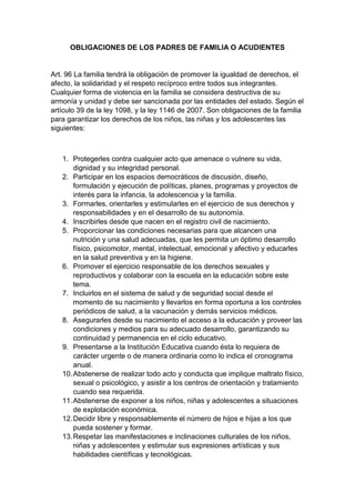 OBLIGACIONES DE LOS PADRES DE FAMILIA O ACUDIENTES Art. 96 La familia tendrá la obligación de promover la igualdad de derechos, el afecto, la solidaridad y el respeto recíproco entre todos sus integrantes. Cualquier forma de violencia en la familia se considera destructiva de su armonía y unidad y debe ser sancionada por las entidades del estado. Según el artículo 39 de la ley 1098, y la ley 1146 de 2007. Son obligaciones de la familia para garantizar los derechos de los niños, las niñas y los adolescentes las siguientes: 1. Protegerles contra cualquier acto que amenace o vulnere su vida, dignidad y su integridad personal. 2. Participar en los espacios democráticos de discusión, diseño, formulación y ejecución de políticas, planes, programas y proyectos de interés para la infancia, la adolescencia y la familia. 3. Formarles, orientarles y estimularles en el ejercicio de sus derechos y responsabilidades y en el desarrollo de su autonomía. 4. Inscribirles desde que nacen en el registro civil de nacimiento. 5. Proporcionar las condiciones necesarias para que alcancen una nutrición y una salud adecuadas, que les permita un óptimo desarrollo físico, psicomotor, mental, intelectual, emocional y afectivo y educarles en la salud preventiva y en la higiene. 6. Promover el ejercicio responsable de los derechos sexuales y reproductivos y colaborar con la escuela en la educación sobre este tema. 7. Incluirlos en el sistema de salud y de seguridad social desde el momento de su nacimiento y llevarlos en forma oportuna a los controles periódicos de salud, a la vacunación y demás servicios médicos. 8. Asegurarles desde su nacimiento el acceso a la educación y proveer las condiciones y medios para su adecuado desarrollo, garantizando su continuidad y permanencia en el ciclo educativo. 9. Presentarse a la Institución Educativa cuando ésta lo requiera de carácter urgente o de manera ordinaria como lo indica el cronograma anual. 10. Abstenerse de realizar todo acto y conducta que implique maltrato físico, sexual o psicológico, y asistir a los centros de orientación y tratamiento cuando sea requerida. 11. Abstenerse de exponer a los niños, niñas y adolescentes a situaciones de explotación económica. 12. Decidir libre y responsablemente el número de hijos e hijas a los que pueda sostener y formar. 13. Respetar las manifestaciones e inclinaciones culturales de los niños, niñas y adolescentes y estimular sus expresiones artísticas y sus habilidades científicas y tecnológicas.  