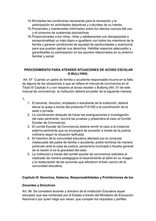 14. Brindarles las condiciones necesarias para la recreación y la participación en actividades deportivas y culturales de su interés. 15. Prevenirles y mantenerles informados sobre los efectos nocivos del uso y el consumo de sustancias psicoactivas. 16. Proporcionarles a los niños, niñas y adolescentes con discapacidad o excepcionalidad un trato digno e igualitario con todos los miembros de la familia y generar condiciones de equidad de oportunidades y autonomía para que puedan ejercer sus derechos. Habilitar espacios adecuados y garantizarles su participación en los asuntos relacionados en su entorno familiar y social. PROCEDIMIENTO PARA ATENDER SITUACIONES DE ACOSO ESCOLAR O BULLYING: Art. 97 Cuando un padre de familia o acudiente responsable incurra en la falta de alguna de las situaciones a que se refiere el manual de convivencia en el Titulo III Capitulo II y con respecto al acoso escolar o Bullying (Art. 51 de este manual de convivencia) la institución deberá proceder de la siguiente manera: 1. 1. El docente, directivo, empleado o estudiante de la institución, deberá elevar la queja a través del protocolo P-01AD a la coordinación de la sede o jornada. 2. La coordinación después de hacer las averiguaciones e investigación del caso pertinente, reunirá las pruebas y presentara el caso al Comité Escolar de Convivencia. 3. El comité Escolar de Convivencia deberá remitir el caso a la instancia externa pertinente que se encargará de proceder a través de la justicia ordinaria según la situación tipificada. 4. El miembro de la comunidad educativa afectado por la conducta inadecuada del padre de familia o acudiente, podrá remitirse de manera particular ante la casa de justicia, personería municipal o fiscalía general de la nación si es la gravedad del caso. 5. La institución a través del comité escolar de convivencia solicitara al implicado de manera pedagógica el resarcimiento al daño en su imagen y la restauración de las acciones que afectaron el bien común de la comunidad educativa. Capítulo III. Derechos, Deberes, Responsabilidades y Prohibiciones de los Docentes y Directivos Art. 98 Se considera docente y directivo de la Institución Educativa aquel educador que sea nombrado por el Estado a través del Ministerio de Educación Nacional o por quien haga sus veces, que cumplan los requisitos y perfiles  