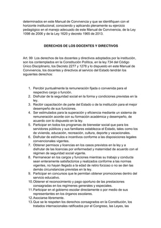 determinados en este Manual de Convivencia y que se identifiquen con el horizonte institucional, conociendo y aplicando plenamente su ejercicio pedagógico en el manejo adecuado de este Manual de Convivencia, de la Ley 1098 de 2006 y de la Ley 1620 y decreto 1965 de 2013. DERECHOS DE LOS DOCENTES Y DIRECTIVOS Art. 99 Los derechos de los docentes y directivos adoptados por la institución, son los contemplados en la Constitución Política, en la ley 734 del Código Único Disciplinario, los Decreto 2277 y 1278 y lo dispuesto en este Manual de Convivencia, los docentes y directivos al servicio del Estado tendrán los siguientes derechos: 1. Percibir puntualmente la remuneración fijada o convenida para el respectivo cargo o función. 2. Disfrutar de la seguridad social en la forma y condiciones previstas en la ley. 3. Recibir capacitación de parte del Estado o de la institución para el mejor desempeño de sus funciones. 4. Ser estimulados para la superación y eficiencia mediante un sistema de remuneración acorde con su formación académica y desempeño, de acuerdo con lo dispuesto en la ley. 5. Participar en todos los programas de bienestar social que para los servidores públicos y sus familiares establezca el Estado, tales como los de vivienda, educación, recreación, cultura, deporte y vacacionales. 6. Disfrutar de estímulos e incentivos conforme a las disposiciones legales convencionales vigentes. 7. Obtener permisos y licencias en los casos previstos en la ley y a disfrutar de las licencias por enfermedad y maternidad de acuerdo con el régimen de seguridad social vigente. 8. Permanecer en los cargos y funciones mientras su trabajo y conducta sean enteramente satisfactorios y realizados conforme a las normas vigentes, no hayan llegado a la edad de retiro forzoso o no se den las demás circunstancias previstas en la ley. 9. Participar en concursos que le permitan obtener promociones dentro del servicio educativo. 10. Obtener el reconocimiento y pago oportuno de las prestaciones consagradas en los regímenes generales y especiales. 11. Participar en el gobierno escolar directamente o por medio de sus representantes en los órganos escolares. 12. Asociarse libremente. 13. Que se le respeten los derechos consagrados en la Constitución, los tratados internacionales ratificados por el Congreso, las Leyes, las  