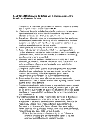 Los DOCENTES al servicio del Estado y de la institución educativa tendrán los siguientes deberes: 1. Cumplir con el calendario, jornada escolar y jornada laboral de acuerdo con la reglamentación expedida por el MEN 2. Abstenerse de excluir estudiantes del aula de clase, enviarlos a casa o aplicar sanciones que no sea de su competencia, según la ruta de atención estipulada en el Manual de Convivencia. 3. Cumplir con diligencia, eficiencia e imparcialidad el servicio que le sea encomendado y abstenerse de cualquier acto u omisión que cause la suspensión o perturbación injustificada de un servicio esencial, o que implique abuso indebido del cargo o función. 4. Desempeñar con solicitud y eficiencia las funciones de su cargo. 5. Tratar y atender con formalidad, habilidad, respeto, imparcialidad y rectitud a las personas con que tenga relación por razón del servicio, los padres de familia, acudientes, estudiantes y compañeros de trabajo, y demás miembros de la comunidad. 6. Mantener relaciones cordiales con los miembros de la comunidad educativa, promoviendo una firme vinculación y una cooperación vital entre la Institución y la comunidad y respetar a sus autoridades educativas competentes. 7. Cumplir las disposiciones que sus superiores jerárquicos adopten en ejercicio de sus atribuciones, siempre que no sean contrarias a la Constitución nacional y a las Leyes vigentes, y atender los requerimientos y citaciones de las autoridades competentes. 8. Desempeñar el empleo, cargo o función sin obtener o pretender beneficios adicionales a las contraprestaciones legales y convencionales cuando a ellas tenga derecho. 9. Realizar personalmente las tareas que le sean confiadas, responder por el ejercicio de la autoridad que se le delegue, así como por la ejecución de las órdenes que imparta, sin que en las situaciones anteriores quede exento de la responsabilidad que le incumbe por la correspondiente a sus subordinados. 10. Dedicar la totalidad del tiempo reglamentario de trabajo al desempeño de las funciones encomendadas, salvo las excepciones legales. Registrar en la secretaría de la Institución, su domicilio o dirección de residencia y teléfono y dar aviso oportuno de cualquier cambio. 11. Permanecer en el desempeño de sus labores mientras no se haya hecho cargo de ellas quien deba reemplazarlo, salvo autorización legal, reglamentaria, o de quien deba proveer el cargo. 12. Hacer los descuentos conforme a la ley o a las órdenes de autoridad judicial y girar en el término que señale la ley o la autoridad judicial los dineros correspondientes.  