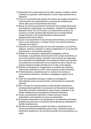 13. Responder por la conservación de los útiles, equipos, muebles y bienes confiados a su guarda o administración y rendir cuenta oportuna de su utilización. 14. Poner en conocimiento del superior los hechos que puedan perjudicar el funcionamiento de la administración y proponer las iniciativas que estime útiles para el mejoramiento del servicio. 15. Buscar de manera permanente el incremento de la calidad del proceso de enseñanza y aprendizaje, sus resultados, mediante la investigación, aplicación de las TIC, la innovación y el mejoramiento continuo, de acuerdo con el plan de desarrollo educativo de la correspondiente entidad territorial y el Proyecto Educativo Institucional del establecimiento donde labora. 16. Educar a los estudiantes en los principios democráticos y en el respeto a la ley y a las instituciones, e inculcar el amor a los valores históricos y culturales de la Nación. 17. Observar una conducta acorde con la función educativa y con los fines, objetivos, derechos, principios y criterios establecidos en la Ley General de Educación y en los planes educativos. 18. Reflejar en sus actitudes y desempeños pedagógicos ante los estudiantes, una profunda vida de buena moral y sanas costumbres, en una acción social de valores principios como conjunto que haga parte de su autoridad moral Manifestar unos auténticos valores que impulsen a los jóvenes en la construcción de su proyecto de vida a madurar sus propios principios morales tomando de si lo mejor como ejemplo. 19. Orientar al Estudiante en el seguimiento y la práctica de la filosofía institucional manifiesta en el PEI. Como parte de su labor formadora 20. Profesionalizarse y actualizarse por su cuenta en los avances y conocimientos educativos, científicos y pedagógicos vigentes de la época. 21. Crear en el estudiante principios y hábitos de investigación, estimulándolo como una persona líder y promoviendo su superación personal. 22. Dar a conocer los símbolos patrios e institucionales orientando su correspondiente significado e inculcando en el Estudiante el respeto hacia ellos, las fechas especiales en actos cívicos y culturales, y las demás celebraciones que programe la Institución Educativa. 23. Cuidar su presentación personal y mostrar pulcritud y buena presentación como ejemplo vivo para sus estudiantes. 24. Acompañar activamente a los estudiantes en las diferentes actividades grupales que promueve La Institución dando ejemplo de participación y sentido de pertenencia. 25. Atender a los estudiantes y padres de familia o acudientes en los horarios previamente establecidos para el caso, informando sobre el rendimiento académico y de convivencia escolar de los estudiantes a su cargo.  
